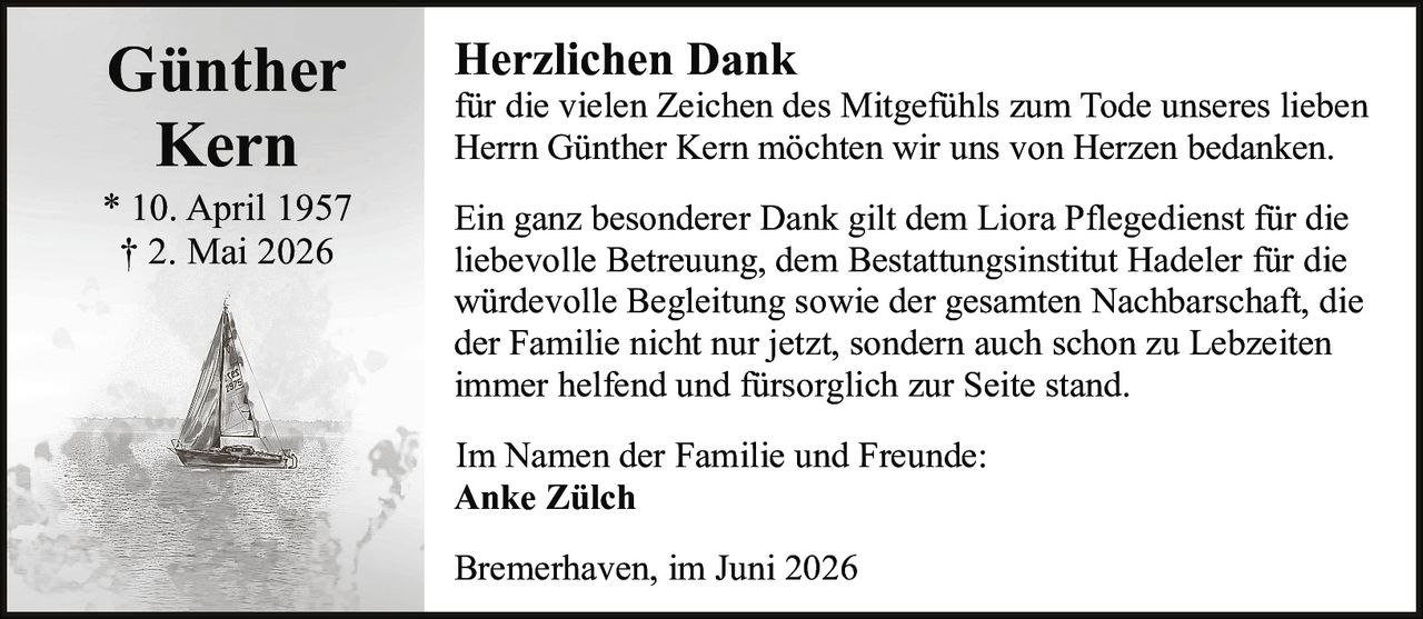 <p><strong>Günther Kern</strong></p>
<p>* 10. April 1957<br>† 2. Mai 2026</p>
<p><strong>Herzlichen Dank</strong></p>
<p>für die vielen Zeichen des Mitgefühls zum Tode unseres lieben Herrn Günther Kern möchten wir uns von Herzen bedanken.</p>
<p>Ein ganz besonderer Dank gilt dem Liora Pflegedienst für die liebevolle Betreuung, dem Bestattungsinstitut Hadeler für die würdevolle Begleitung sowie der gesamten Nachbarschaft, die der Familie nicht nur jetzt, sondern auch schon zu Lebzeiten immer helfend und fürsorglich zur Seite stand.</p>
<p>Im Namen der Familie und Freunde:<br><strong>Anke Zülch</strong></p>
<p>Bremerhaven, im Juni 2026</p>