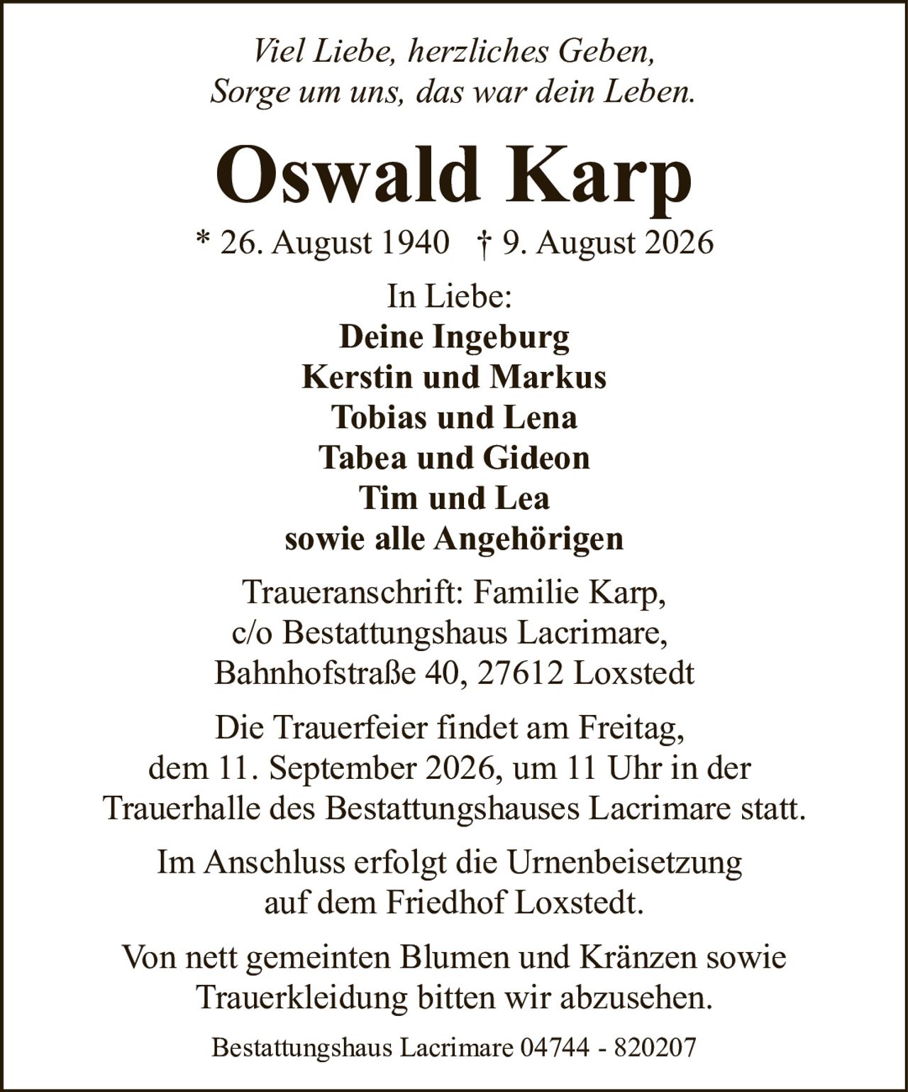 <p><i>Viel Liebe, herzliches Geben,<br>Sorge um uns, das war dein Leben.</i></p><p><strong>Oswald Karp</strong><br>* 26. August 1940 † 9. August 2026</p><p><strong>In Liebe:</strong><br>Deine Ingeburg<br>Kerstin und Markus<br>Tobias und Lena<br>Tabea und Gideon<br>Tim und Lea<br>sowie alle Angehörigen</p><p><strong>Traueranschrift:</strong> Familie Karp,<br>c/o Bestattungshaus Lacrimare,<br>Bahnhofstraße 40, 27612 Loxstedt</p><p>Die Trauerfeier findet am Freitag,<br>dem 11. September 2026, um 11 Uhr in der<br>Trauerhalle des Bestattungshauses Lacrimare statt.</p><p>Von nett gemeinten Blumen und Kränzen sowie<br>Trauerkleidung bitten wir abzusehen.</p><p>Im Anschluss erfolgt die Urnenbeisetzung<br>auf dem Friedhof Loxstedt.</p><p>Bestattungshaus Lacrimare 04744 - 820207</p>