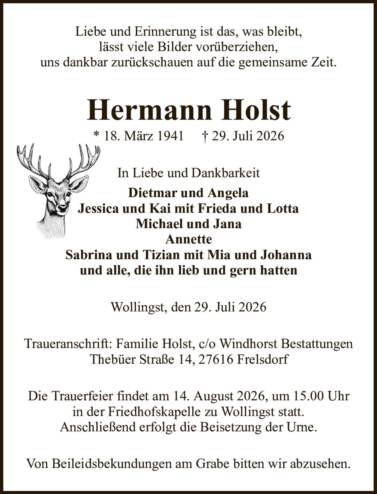 Hermann Holst* 18. März 1941† 29. Juli 2026In Liebe und DankbarkeitDietmar und AngelaJessica und Kai mit Frieda und LottaMichael und JanaAnnetteSabrina und Tizian mit Mia und Johannaund alle, die ihn lieb und gern hattenDie Trauerfeier findet am 14. August 2026, um 15.00 Uhrin der Friedhofskapelle zu Wollingst statt.Anschließend erfolgt die Beisetzung der Urne.Traueranschrift: Familie Holst, c/o Windhorst BestattungenThebüer Straße 14, 27616 FrelsdorfLiebe und Erinnerung ist das, was bleibt,lässt viele Bilder vorüberziehen,uns dankbar zurückschauen auf die gemeinsame Zeit.Von Beileidsbekundungen am Grabe bitten wir abzusehen.Wollingst, den 29. Juli 2026