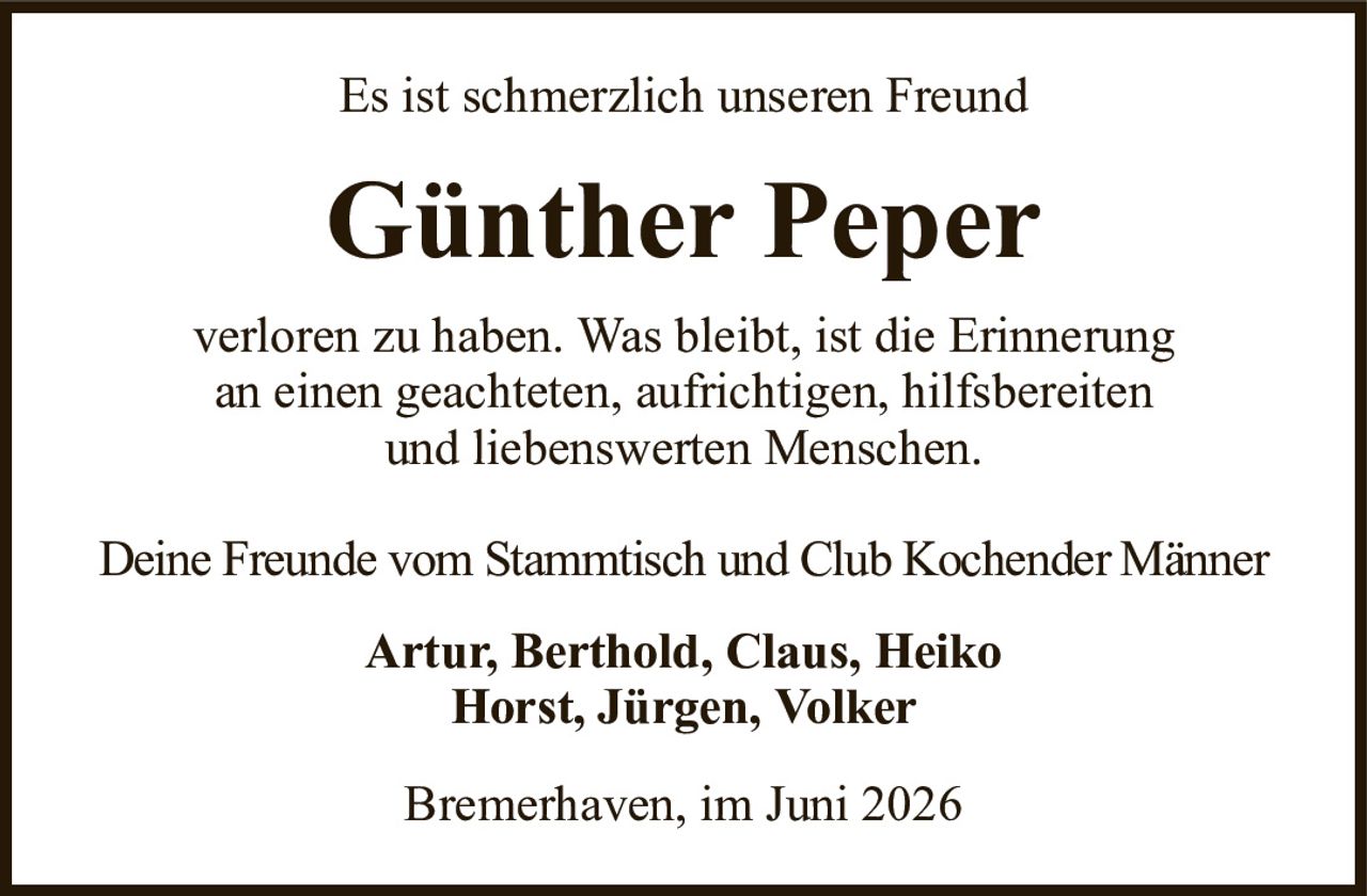 Es ist schmerzlich unseren FreundGünther Peperverloren zu haben. Was bleibt, ist die Erinnerungan einen geachteten, aufrichtigen, hilfsbereitenund liebenswerten Menschen.Deine Freunde vom Stammtisch und Club Kochender MännerArtur, Berthold, Claus, HeikoHorst, Jürgen, VolkerBremerhaven, im Juni 2026