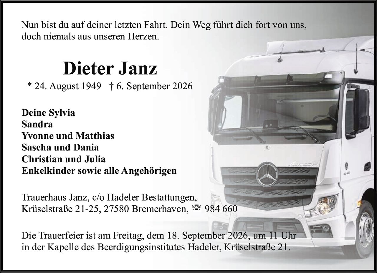 <p>* 24. August 1949 † 6. September 2026</p>

<p>Nun bist du auf deiner letzten Fahrt. Dein Weg führt dich fort von uns, doch niemals aus unseren Herzen.</p>

<p><strong>Deine Sylvia</strong><br>
<strong>Sandra</strong><br>
<strong>Yvonne und Matthias</strong><br>
<strong>Sascha und Dania</strong><br>
<strong>Christian und Julia</strong><br>
<strong>Enkelkinder sowie alle Angehörigen</strong></p>

<p>Trauerhaus Janz, c/o Hadeler Bestattungen,<br>
Krüselstraße 21-25, 27580 Bremerhaven, ☎ 984 660</p>

<p>Die Trauerfeier ist am Freitag, dem 18. September 2026, um 11 Uhr in der Kapelle des Beerdigungsinstitutes Hadeler, Krüselstraße 21.</p>