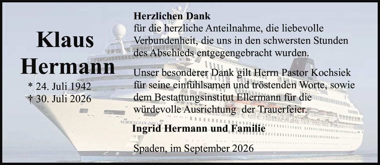 <p><strong>Herzlichen Dank</strong></p><p>für die herzliche Anteilnahme, die liebevolle Verbundenheit, die uns in den schwersten Stunden des Abschieds entgegengebracht wurden.</p><p>Unser besonderer Dank gilt Herrn Pastor Kochsiek für seine einfühlsamen und tröstenden Worte, sowie dem Bestattungsinstitut Ellermann für die würdevolle Ausrichtung der Trauerfeier.</p><p><strong>Klaus Hermann</strong><br>* 24. Juli 1942<br>† 30. Juli 2026</p><p><strong>Ingrid Hermann und Familie</strong></p><p>Spaden, im September 2026</p>