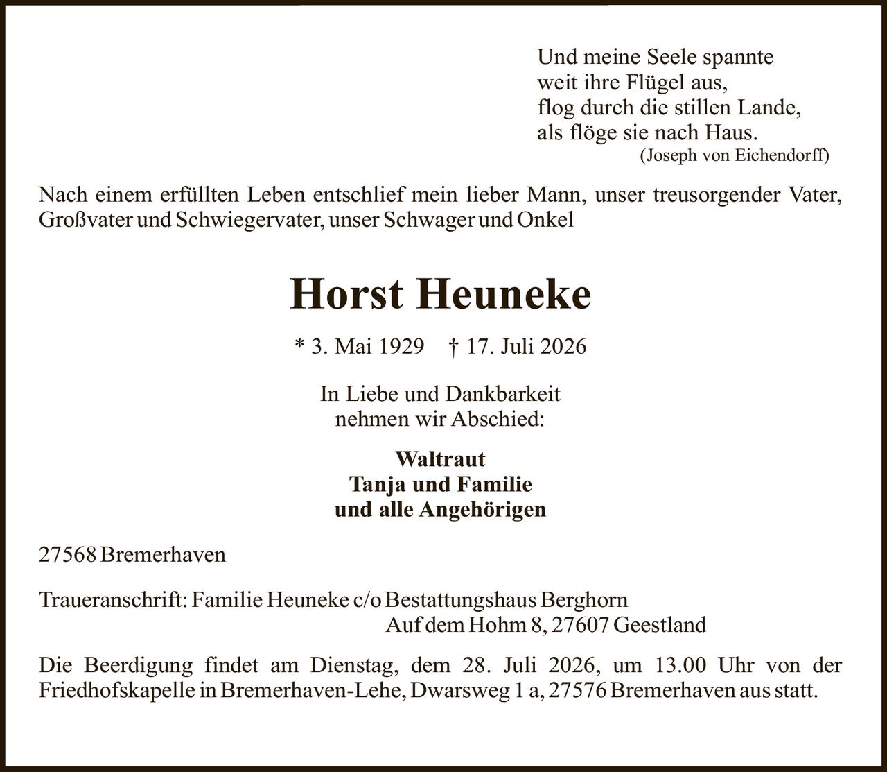 <p><i>Und meine Seele spannte<br>weit ihre Flügel aus,<br>flog durch die stillen Lande,<br>als flöge sie nach Haus.<br>(Joseph von Eichendorff)</i></p><p>Nach einem erfüllten Leben entschlief mein lieber Mann, unser treusorgender Vater, Großvater und Schwiegervater, unser Schwager und Onkel</p><p><strong>Horst Heuneke</strong><br>* 3. Mai 1929 † 17. Juli 2026</p><p>In Liebe und Dankbarkeit<br>nehmen wir Abschied:</p><p><strong>Waltraut<br>Tanja und Familie<br>und alle Angehörigen</strong></p><p>27568 Bremerhaven</p><p>Traueranschrift: Familie Heuneke c/o Bestattungshaus Berghorn<br>Auf dem Hohm 8, 27607 Geestland</p><p>Die Beerdigung findet am Dienstag, dem 28. Juli 2026, um 13.00 Uhr von der Friedhofskapelle in Bremerhaven-Lehe, Dwarsweg 1 a, 27576 Bremerhaven statt.</p>