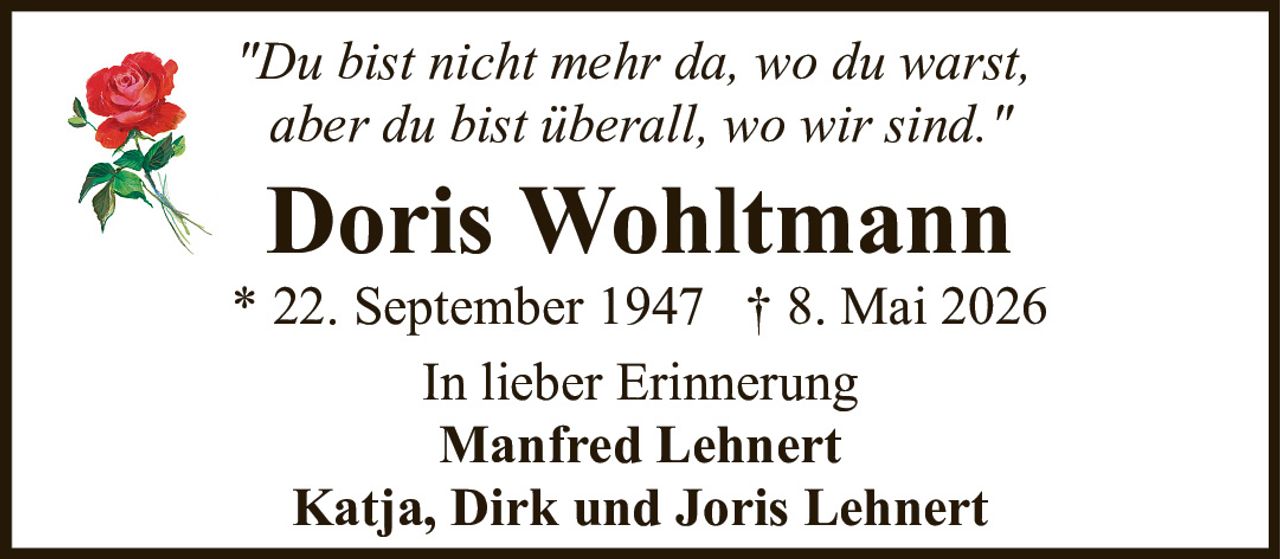 <p><i>"Du bist nicht mehr da, wo du warst, aber du bist überall, wo wir sind."</i></p><p>Doris Wohltmann</p><p>* 22. September 1947  † 8. Mai 2026</p><p>In lieber Erinnerung</p><p>Manfred Lehnert</p><p>Katja, Dirk und Joris Lehnert</p>