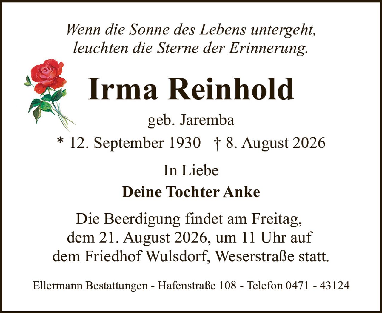 <p><i>Wenn die Sonne des Lebens untergeht, leuchten die Sterne der Erinnerung.</i></p><p><strong>Irma Reinhold</strong><br />geb. Jaremba<br />* 12. September 1930  † 8. August 2026</p><p>In Liebe<br /><strong>Deine Tochter Anke</strong></p><p>Die Beerdigung findet am Freitag, dem 21. August 2026, um 11 Uhr auf dem Friedhof Wulsdorf, Weserstraße statt.</p><p>Ellermann Bestattungen - Hafenstraße 108 - Telefon 0471 - 43124</p>