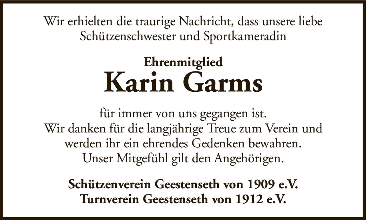 Wir erhielten die traurige Nachricht, dass unsere liebeSchützenschwester und SportkameradinEhrenmitgliedKarin GarmsSchützenverein Geestenseth von 1909 e.V.Turnverein Geestenseth von 1912 e.V.für immer von uns gegangen ist.Wir danken für die langjährige Treue zum Verein undwerden ihr ein ehrendes Gedenken bewahren.Unser Mitgefühl gilt den Angehörigen.