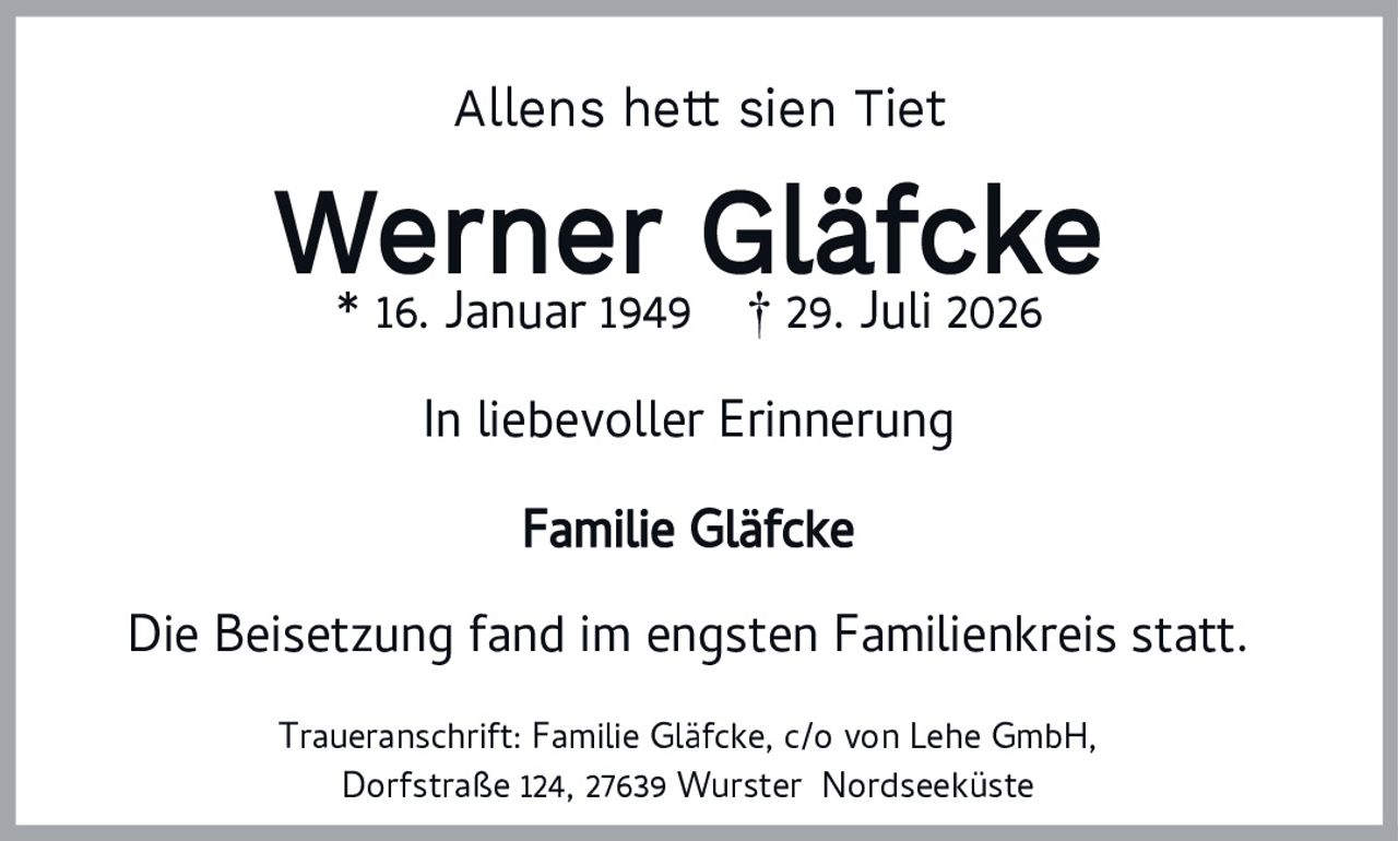 <p><strong>Allens hett sien Tiet</strong></p><p><strong>Werner Gläfcke</strong><br>* 16. Januar 1949 † 29. Juli 2026</p><p><strong>In liebevoller Erinnerung</strong></p><p><strong>Familie Gläfcke</strong></p><p>Die Beisetzung fand im engsten Familienkreis statt.</p><p>Traueranschrift: Familie Gläfcke, c/o von Lehe GmbH,<br>Dorfstraße 124, 27639 Wurster Nordseeküste</p>