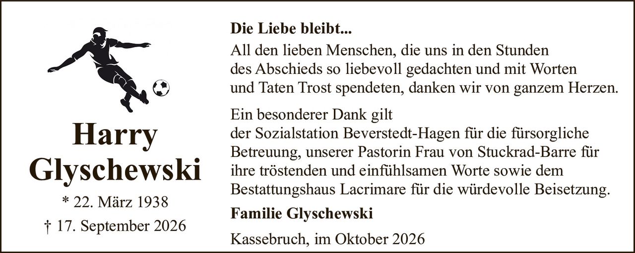 <p><strong>Die Liebe bleibt...</strong></p>

<p>All den lieben Menschen, die uns in den Stunden des Abschieds so liebevoll gedachten und mit Worten und Taten Trost spendeten, danken wir von ganzem Herzen.</p>

<p>Ein besonderer Dank gilt<br/>der Sozialstation Beverstedt-Hagen für die fürsorgliche Betreuung, unserer Pastorin Frau von Stuckrad-Barre für ihre tröstenden und einfühlsamen Worte sowie dem Bestattungshaus Lacrimare für die würdevolle Beisetzung.</p>

<p><strong>Familie Glyschewski</strong></p>

<p>Kassebruch, im Oktober 2026</p>