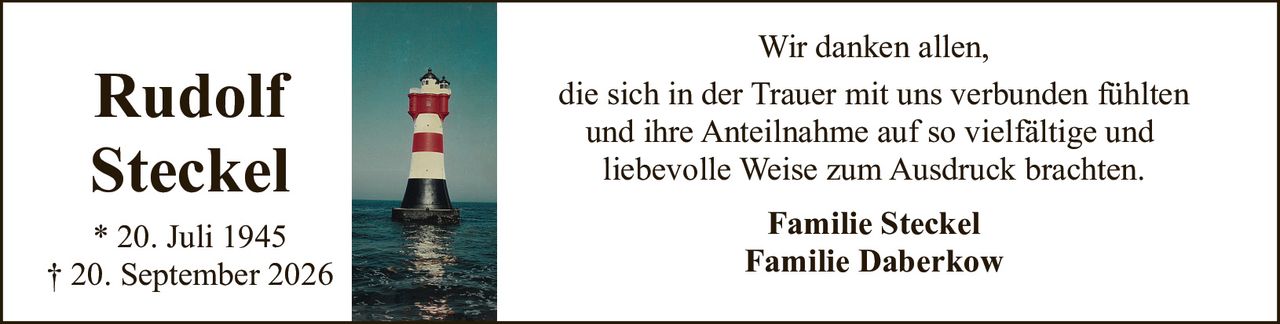 <p><strong>Rudolf Steckel</strong></p><p>* 20. Juli 1945<br>† 20. September 2026</p><p>Wir danken allen,<br>die sich in der Trauer mit uns verbunden fühlten<br>und ihre Anteilnahme auf so vielfältige und<br>liebevolle Weise zum Ausdruck brachten.</p><p><strong>Familie Steckel</strong><br><strong>Familie Daberkow</strong></p>