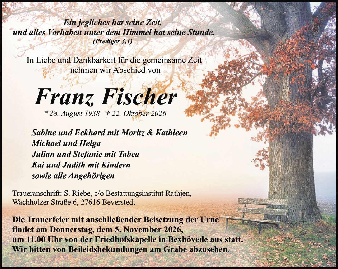 <p><i>Ein jegliches hat seine Zeit,<br>und alles Vorhaben unter dem Himmel hat seine Stunde.<br>(Prediger 3,1)</i></p><p>In Liebe und Dankbarkeit für die gemeinsame Zeit<br>nehmen wir Abschied von</p><p><strong>Franz Fischer</strong><br>* 28. August 1938 † 22. Oktober 2026</p><p><i>Sabine und Eckhard mit Moritz & Kathleen<br>Michael und Helga<br>Julian und Stefanie mit Tabea<br>Kai und Judith mit Kindern<br>sowie alle Angehörigen</i></p><p>Traueranschrift: S. Riebe, c/o Bestattungsinstitut Rathjen,<br>Wachholzer Straße 6, 27616 Beverstedt</p><p><strong>Die Trauerfeier mit anschließender Beisetzung der Urne<br>findet am Donnerstag, dem 5. November 2026,<br>um 11.00 Uhr von der Friedhofskapelle in Bexhövede aus statt.<br>Wir bitten von Beileidsbekundungen am Grabe abzusehen.</strong></p>