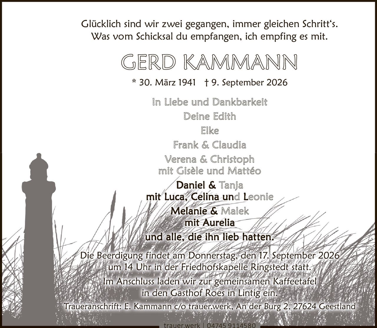 <p>Glücklich sind wir zwei gegangen, immer gleichen Schritt's.<br>Was vom Schicksal du empfangen, ich empfing es mit.</p><p>* 30. März 1941 † 9. September 2026</p><p><strong>In Liebe und Dankbarkeit</strong><br>Deine Edith<br>Elke<br>Frank & Claudia<br>Verena & Christoph<br>mit Gisèle und Mattéo<br>Daniel & Tanja<br>mit Luca, Celina und Leonie<br>Melanie & Malek<br>mit Aurelia<br>und alle, die ihn lieb hatten.</p><p>Die Beerdigung findet am Donnerstag, den 17. September 2026 um 14 Uhr in der Friedhofskapelle Ringstedt statt.</p><p>Im Anschluss laden wir zur gemeinsamen Kaffeetafel in den Gasthof Roes in Lintig ein.</p><p>Traueranschrift: E. Kammann c/o trauer.werk, An der Burg 2, 27624 Geestland<br>trauer.werk | 04745 9114580</p>