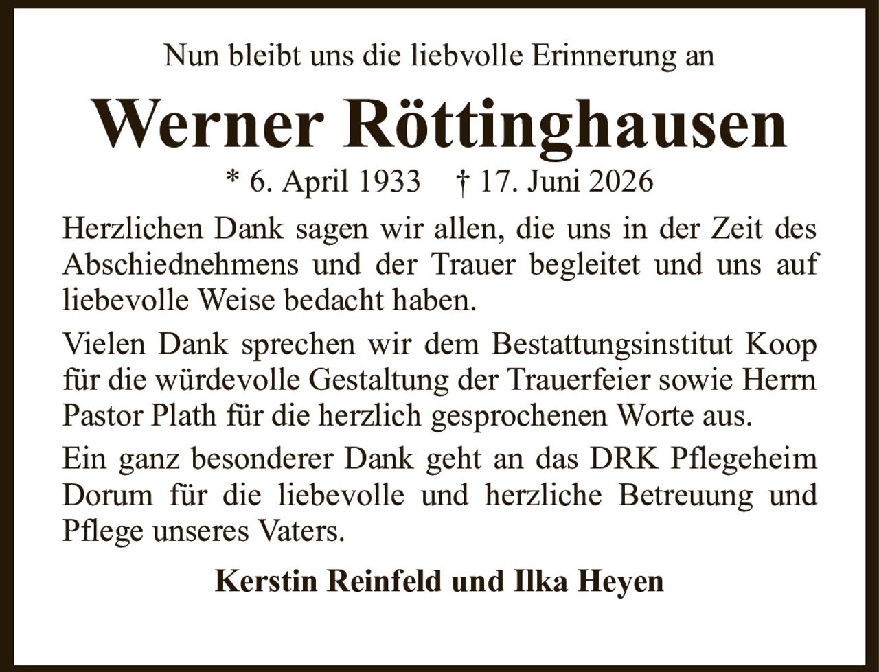 Werner Röttinghausen* 6. April 1933† 17. Juni 2026Kerstin Reinfeld und Ilka HeyenHerzlichen Dank sagen wir allen, die uns in der Zeit des Abschiednehmens und der Trauer begleitet und uns aufliebevolle Weise bedacht haben.Vielen Dank sprechen wir dem Bestattungsinstitut Koop für die würdevolle Gestaltung der Trauerfeier sowie Herrn Pastor Plath für die herzlich gesprochenen Worte aus.Ein ganz besonderer Dank geht an das DRK Pflegeheim Dorum für die liebevolle und herzliche Betreuung und Pflege unseres Vaters.Nun bleibt uns die liebvolle Erinnerung an