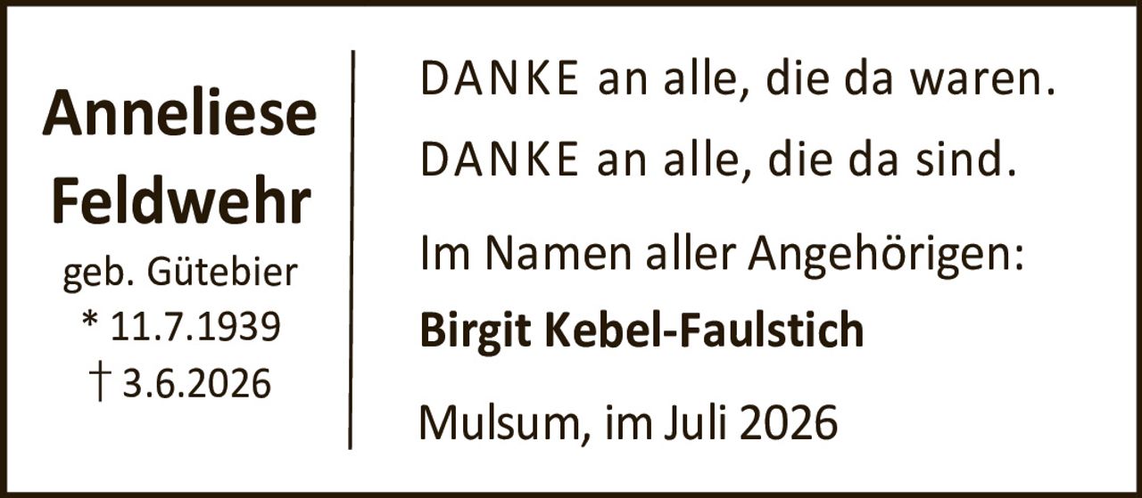 <p><strong>Anneliese Feldwehr</strong></p><p>geb. Gütebier</p><p>* 11.7.1939</p><p>† 3.6.2026</p><p>DANKE an alle, die da waren.</p><p>DANKE an alle, die da sind.</p><p>Im Namen aller Angehörigen:</p><p><strong>Birgit Kebel-Faulstich</strong></p><p>Mulsum, im Juli 2026</p>