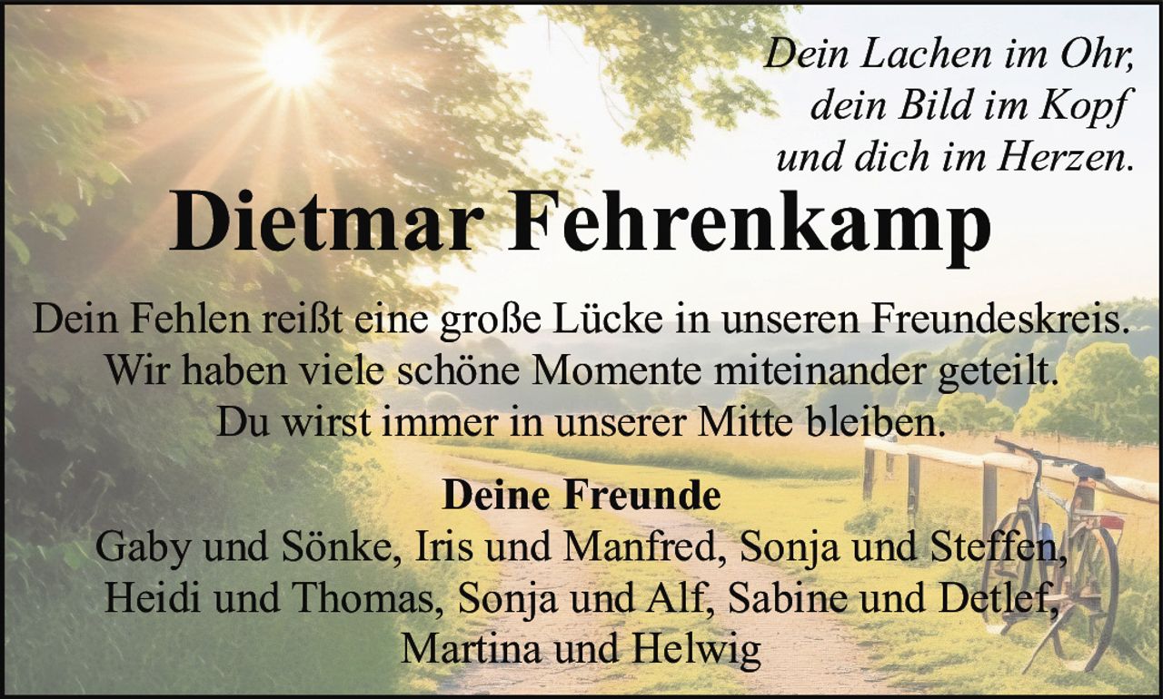 <p><i>Dein Lachen im Ohr,<br>dein Bild im Kopf<br>und dich im Herzen.</i></p><p><strong>Dietmar Fehrenkamp</strong></p><p>Dein Fehlen reißt eine große Lücke in unseren Freundeskreis.<br>Wir haben viele schöne Momente miteinander geteilt.<br>Du wirst immer in unserer Mitte bleiben.</p><p><strong>Deine Freunde</strong><br>Gaby und Sönke, Iris und Manfred, Sonja und Steffen,<br>Heidi und Thomas, Sonja und Alf, Sabine und Detlef,<br>Martina und Helwig</p>