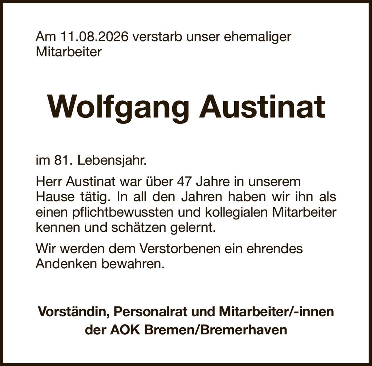 Am 11.08.2026 verstarb unser ehemaligerMitarbeiterWolfgang AustinatVorständin, Personalrat und Mitarbeiter/-innender AOK Bremen/Bremerhavenim 81. Lebensjahr.Herr Austinat war über 47 Jahre in unseremHause tätig. In all den Jahren haben wir ihn alseinen pflichtbewussten und kollegialen Mitarbeiterkennen und schätzen gelernt.Wir werden dem Verstorbenen ein ehrendesAndenken bewahren.