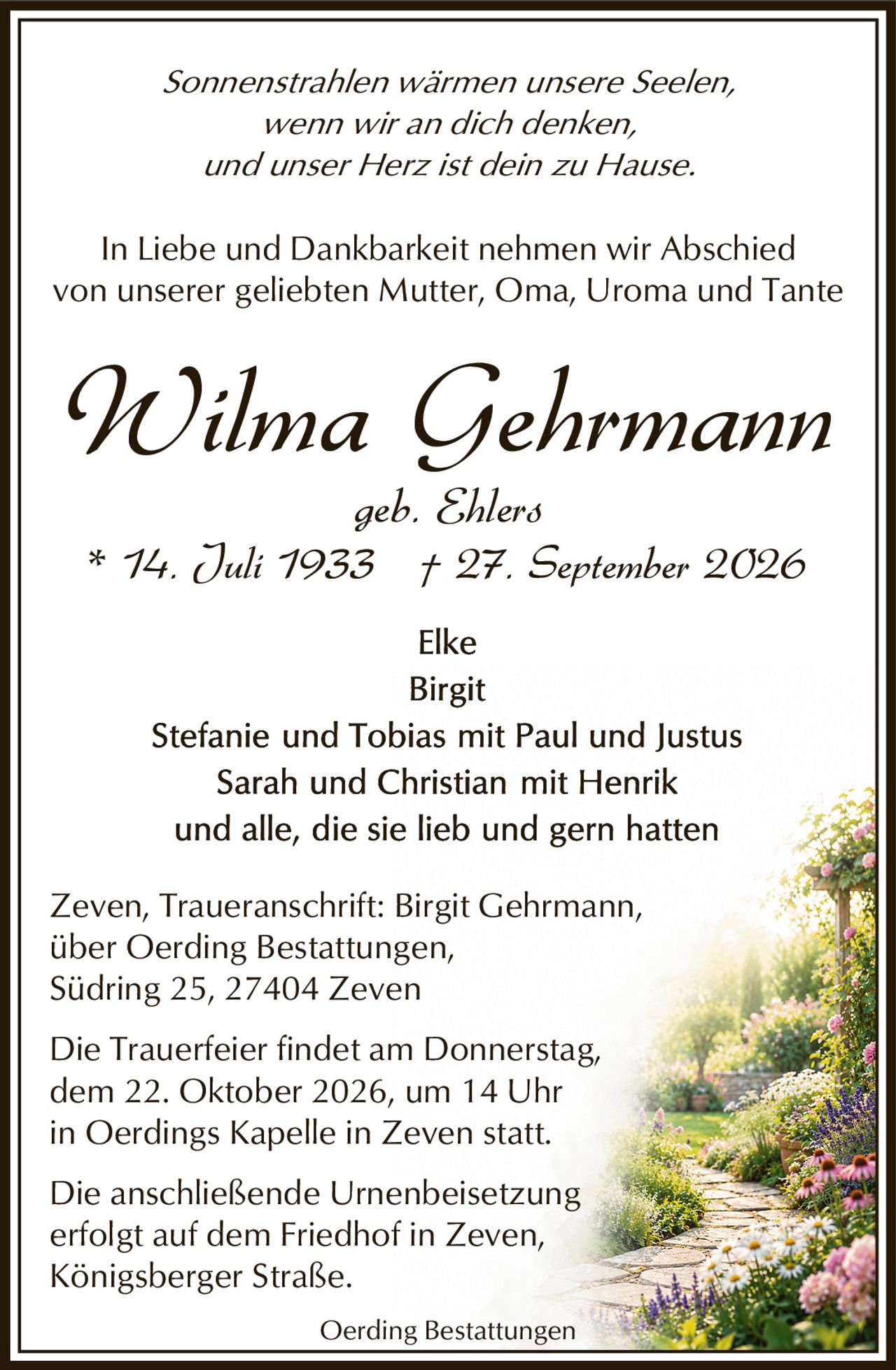 <p><i>Sonnenstrahlen wärmen unsere Seelen,<br/>wenn wir an dich denken,<br/>und unser Herz ist dein zu Hause.</i></p>

<p>* 14. Juli 1933 † 27. September 2026<br/>geb. Ehlers</p>

<p>In Liebe und Dankbarkeit nehmen wir Abschied<br/>von unserer geliebten Mutter, Oma, Uroma and Tante</p>

<p><strong>Wilma Gehrmann</strong><br/>geb. Ehlers<br/>* 14. Juli 1933 † 27. September 2026</p>

<p>Elke<br/>Birgit<br/>Stefanie und Tobias mit Paul und Justus<br/>Sarah und Christian mit Henrik<br/>und alle, die sie lieb und gern hatten</p>

<p>Zeven, Traueranschrift: Birgit Gehrmann,<br/>über Oerding Bestattungen,<br/>Südring 25, 27404 Zeven</p>

<p>Die Trauerfeier findet am Donnerstag,<br/>dem 22. Oktober 2026, um 14 Uhr<br/>in Oerdings Kapelle in Zeven statt.</p>

<p>Die anschließende Urnenbeisetzung<br/>erfolgt auf dem Friedhof in Zeven,<br/>Königsberger Straße.</p>

<p>Oerding Bestattungen</p>