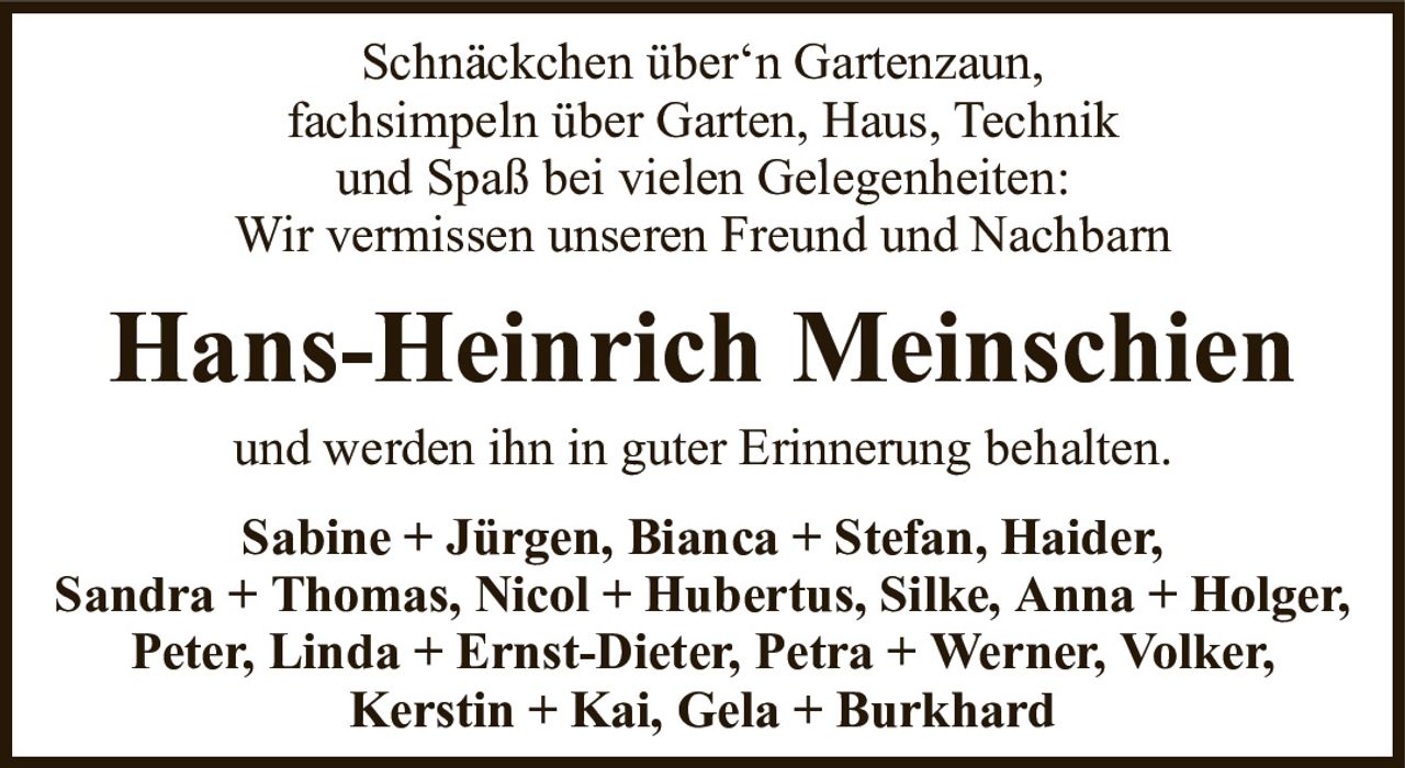 Schnäckchen über‘n Gartenzaun,fachsimpeln über Garten, Haus, Technikund Spaß bei vielen Gelegenheiten:Wir vermissen unseren Freund und NachbarnHans-Heinrich MeinschienSabine + Jürgen, Bianca + Stefan, Haider,Sandra + Thomas, Nicol + Hubertus, Silke, Anna + Holger, Peter, Linda + Ernst-Dieter, Petra + Werner, Volker,Kerstin + Kai, Gela + Burkhardund werden ihn in guter Erinnerung behalten.
