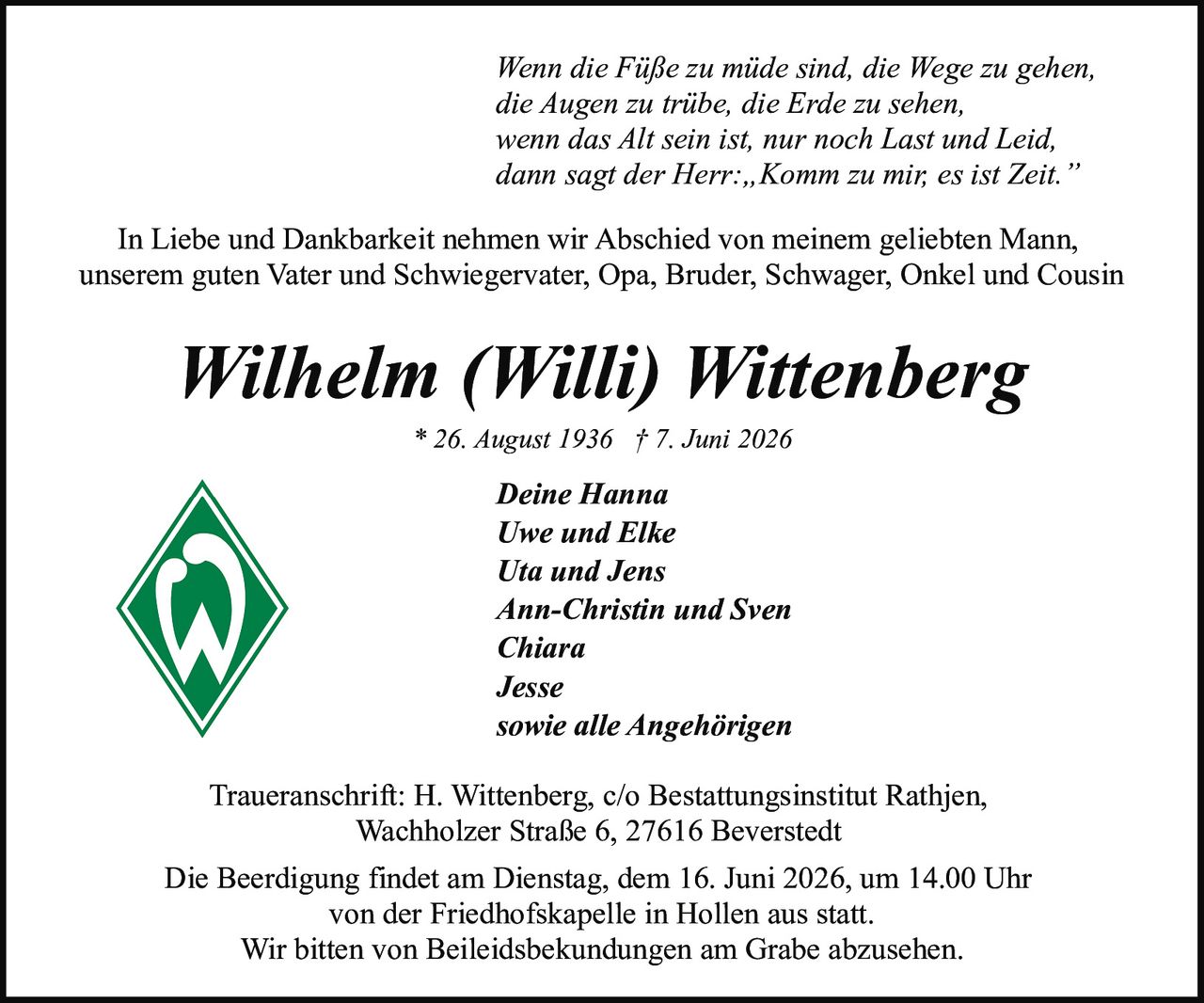 <p><i>Wenn die Füße zu müde sind, die Wege zu gehen,<br/>die Augen zu trübe, die Erde zu sehen,<br/>wenn das Alt sein ist, nur noch Last und Leid,<br/>dann sagt der Herr: „Komm zu mir, es ist Zeit."</i></p>

<p>In Liebe und Dankbarkeit nehmen wir Abschied von meinem geliebten Mann, unserem guten Vater und Schwiegervater, Opa, Bruder, Schwager, Onkel und Cousin</p>

<p><strong>Wilhelm (Willi) Wittenberg</strong><br/>* 26. August 1936 † 7. Juni 2026</p>

<p><strong>Deine Hanna<br/>Uwe und Elke<br/>Uta und Jens<br/>Ann-Christin und Sven<br/>Chiara<br/>Jesse<br/>sowie alle Angehörigen</strong></p>

<p>Traueranschrift: H. Wittenberg, c/o Bestattungsinstitut Rathjen, Wachholzer Straße 6, 27616 Beverstedt</p>

<p>Die Beerdigung findet am Dienstag, dem 16. Juni 2026, um 14.00 Uhr von der Friedhofskapelle in Hollen aus statt.</p>

<p>Wir bitten von Beileidsbekundungen am Grabe abzusehen.</p>