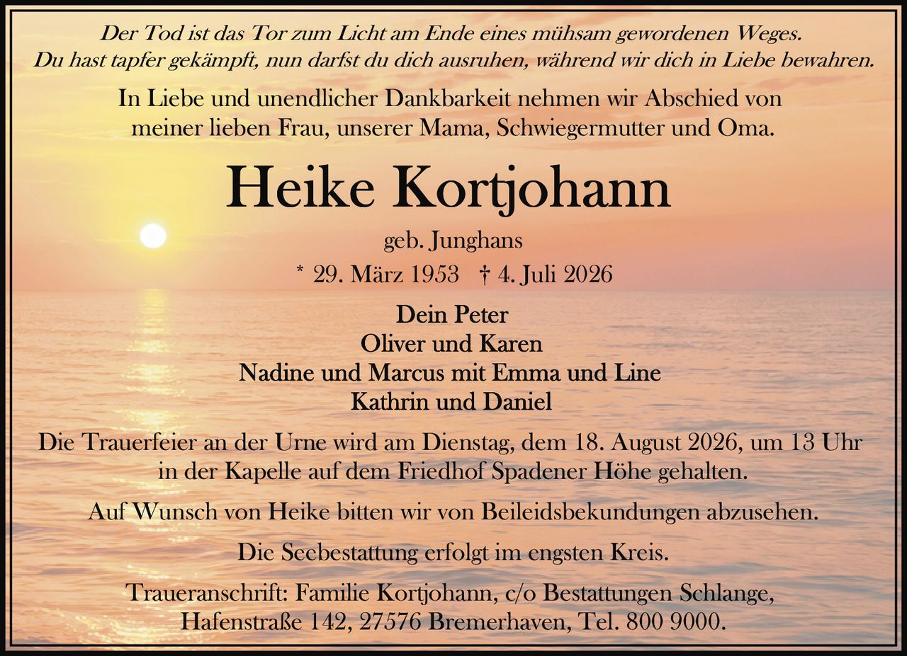 <p><i>Der Tod ist das Tor zum Licht am Ende eines mühsam gewordenen Weges.</i></p>
<p><i>Du hast tapfer gekämpft, nun darfst du dich ausruhen, während wir dich in Liebe bewahren.</i></p>
<p>In Liebe und unendlicher Dankbarkeit nehmen wir Abschied von<br>meiner lieben Frau, unserer Mama, Schwiegermutter und Oma.</p>
<p><strong>Heike Kortjohann</strong><br>geb. Junghans<br>* 29. März 1953 † 4. Juli 2026</p>
<p>Dein Peter<br>Oliver und Karen<br>Nadine und Marcus mit Emma und Line<br>Kathrin und Daniel</p>
<p>Die Trauerfeier an der Urne wird am Dienstag, dem 18. August 2026, um 13 Uhr<br>in der Kapelle auf dem Friedhof Spadener Höhe gehalten.</p>
<p>Auf Wunsch von Heike bitten wir von Beileidsbekundungen abzusehen.</p>
<p>Die Seebestattung erfolgt im engsten Kreis.</p>
<p>Traueranschrift: Familie Kortjohann, c/o Bestattungen Schlange,<br>Hafenstraße 142, 27576 Bremerhaven, Tel. 800 9000.</p>