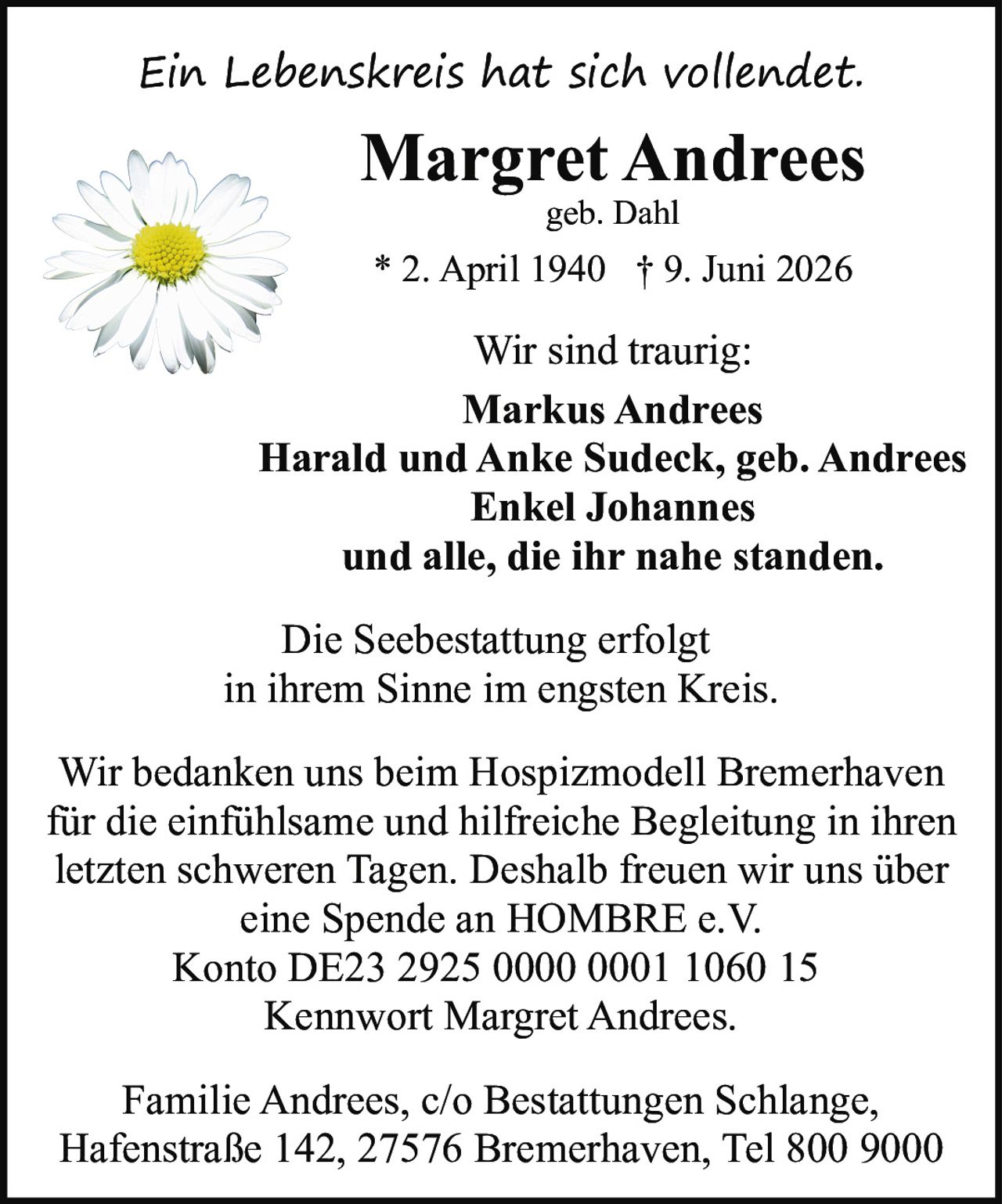 <p><i>Ein Lebenskreis hat sich vollendet.</i></p>

<p><strong>Margret Andrees</strong><br>
geb. Dahl<br>
* 2. April 1940 † 9. Juni 2026</p>

<p><strong>Wir sind traurig:</strong><br>
Markus Andrees<br>
Harald und Anke Sudeck, geb. Andrees<br>
Enkel Johannes<br>
und alle, die ihr nahe standen.</p>

<p>Die Seebestattung erfolgt<br>
in ihrem Sinne im engsten Kreis.</p>

<p>Wir bedanken uns beim Hospizmodell Bremerhaven<br>
für die einfühlsame und hilfreiche Begleitung in ihren<br>
letzten schweren Tagen. Deshalb freuen wir uns über<br>
eine Spende an HOMBRE e.V.<br>
Konto DE23 2925 0000 0001 1060 15<br>
Kennwort Margret Andrees.</p>

<p>Familie Andrees, c/o Bestattungen Schlange,<br>
Hafenstraße 142, 27576 Bremerhaven, Tel 800 9000</p>