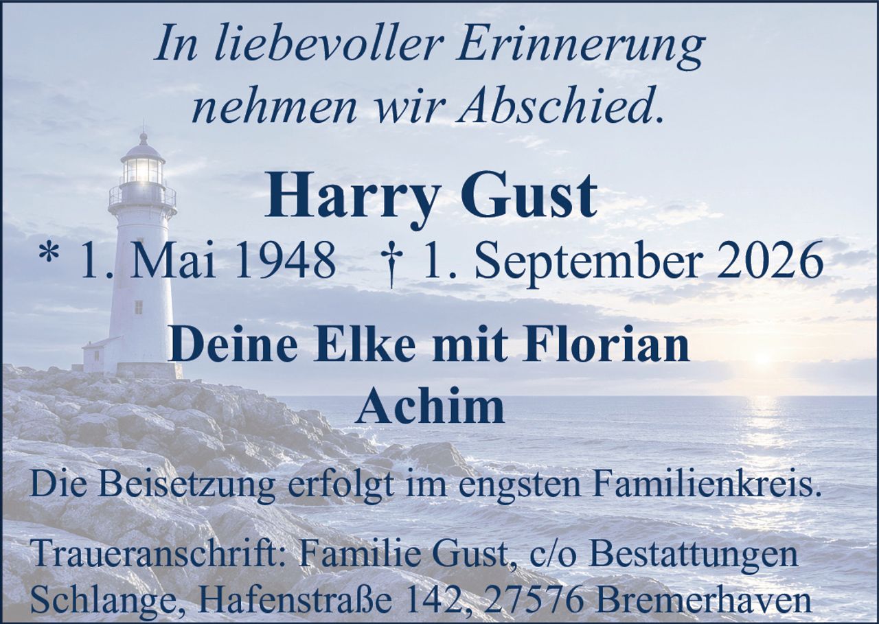 <p><i>In liebevoller Erinnerung nehmen wir Abschied.</i></p><p><strong>Harry Gust</strong></p><p>* 1. Mai 1948 † 1. September 2026</p><p>Deine Elke mit Florian<br/>Achim</p><p>Die Beisetzung erfolgt im engsten Familienkreis.</p><p>Traueranschrift: Familie Gust, c/o Bestattungen Schlange, Hafenstraße 142, 27576 Bremerhaven</p>