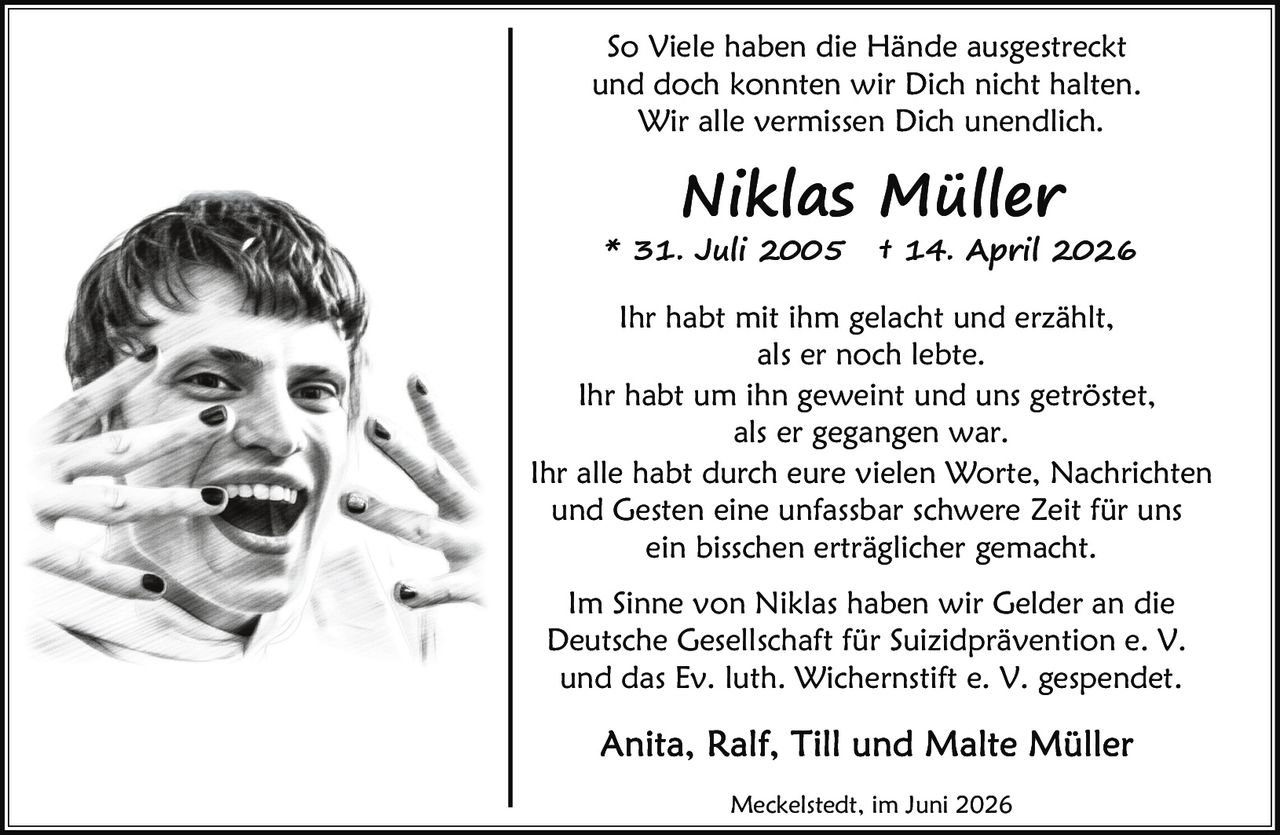 <p>Meckelstedt, im Juni 2026</p>

<p>Ihr habt mit ihm gelacht und erzählt,<br>als er noch lebte.<br>Ihr habt um ihn geweint und uns getröstet,<br>als er gegangen war.<br>Ihr alle habt durch eure vielen Worte, Nachrichten<br>und Gesten eine unfassbar schwere Zeit für uns<br>ein bisschen erträglicher gemacht.</p>

<p>* 31. Juli 2005 † 14. April 2026</p>

<p>So Viele haben die Hände ausgestreckt<br>und doch konnten wir Dich nicht halten.<br>Wir alle vermissen Dich unendlich.</p>

<p>Im Sinne von Niklas haben wir Gelder an die<br>Deutsche Gesellschaft für Suizidprävention e. V.<br>und das Ev. luth. Wichernstift e. V. gespendet.</p>

<p><strong>Anita, Ralf, Till und Malte Müller</strong></p>

<p>Meckelstedt, im Juni 2026</p>