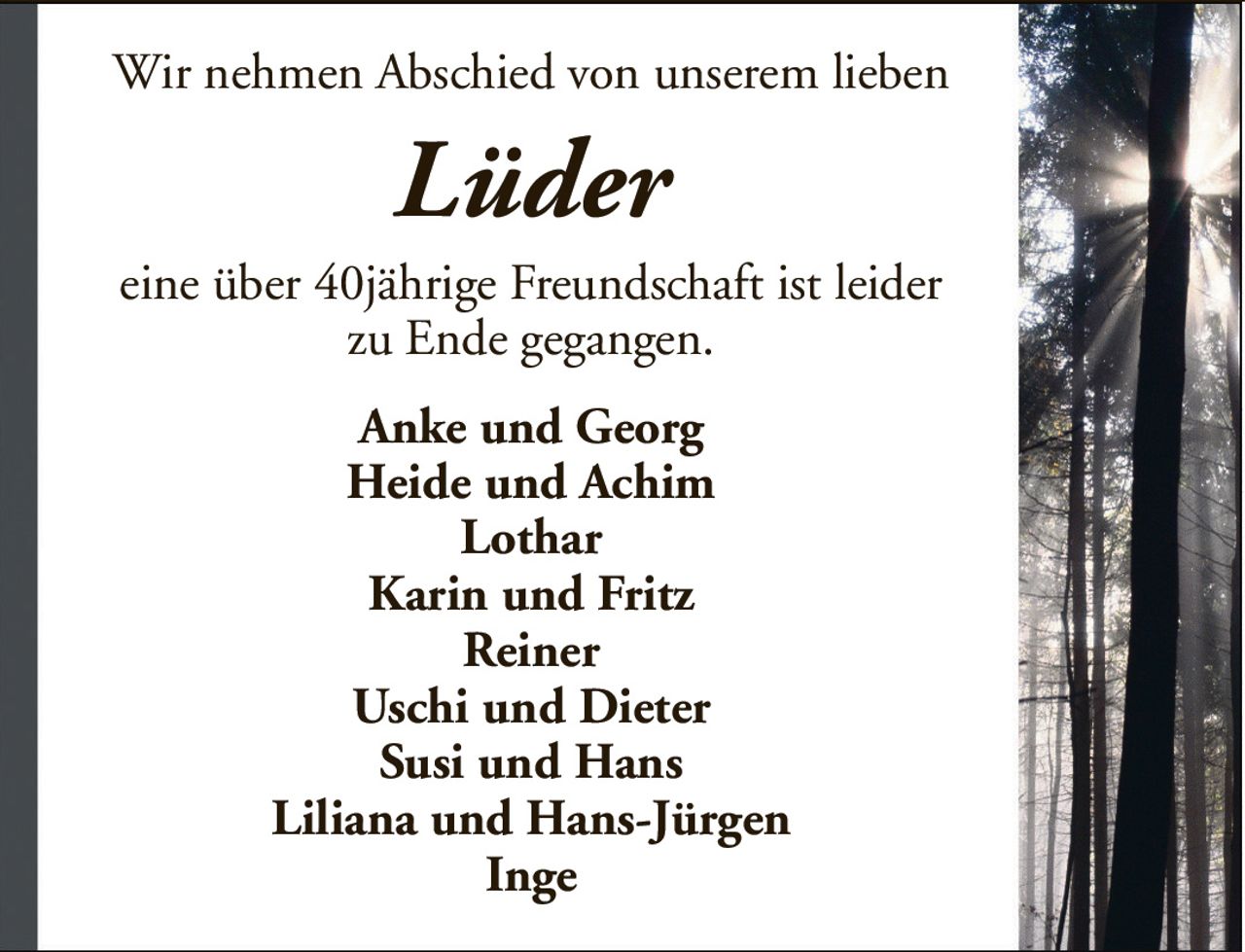 Wir nehmen Abschied von unserem liebenLüdereine über 40jährige Freundschaft ist leiderzu Ende gegangen.Anke und GeorgHeide und AchimLotharKarin und FritzReinerUschi und DieterSusi und HansLiliana und Hans-JürgenInge