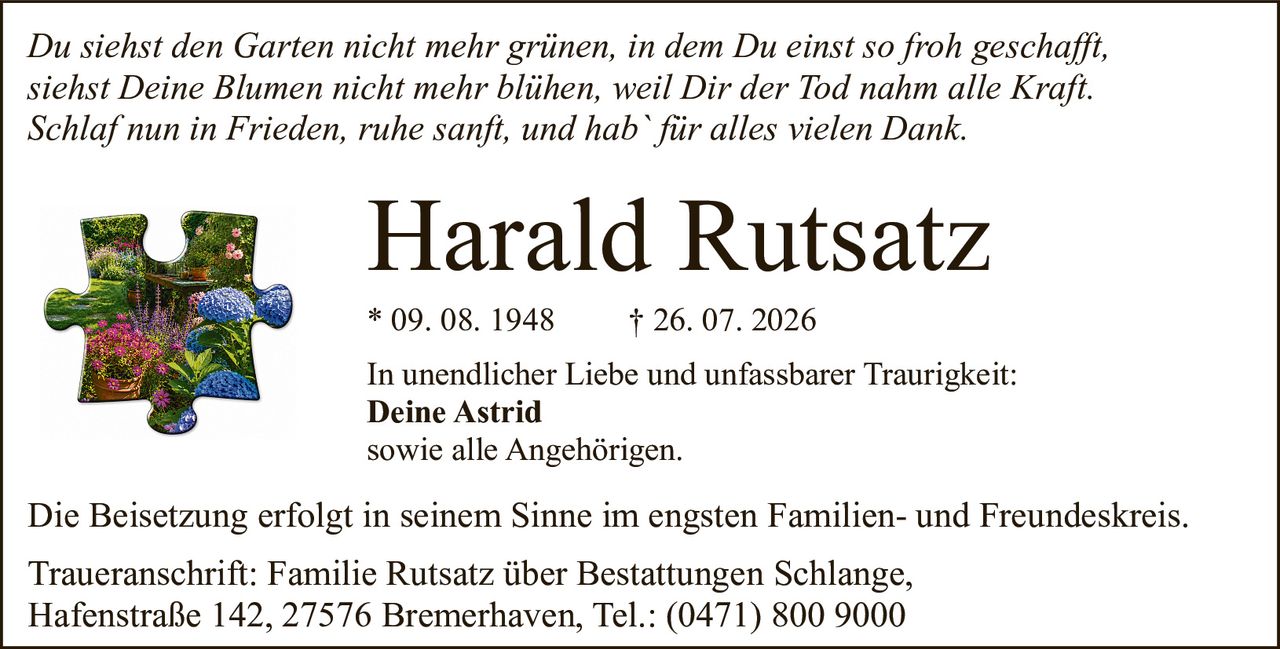 <p><i>Du siehst den Garten nicht mehr grünen, in dem Du einst so froh geschafft,<br>siehst Deine Blumen nicht mehr blühen, weil Dir der Tod nahm alle Kraft.<br>Schlaf nun in Frieden, ruhe sanft, und hab` für alles vielen Dank.</i></p><p><strong>Harald Rutsatz</strong><br>* 09. 08. 1948 † 26. 07. 2026</p><p>In unendlicher Liebe und unfassbarer Traurigkeit:<br><strong>Deine Astrid</strong><br>sowie alle Angehörigen.</p><p>Die Beisetzung erfolgt in seinem Sinne im engsten Familien- und Freundeskreis.</p><p>Traueranschrift: Familie Rutsatz über Bestattungen Schlange,<br>Hafenstraße 142, 27576 Bremerhaven, Tel.: (0471) 800 9000</p>