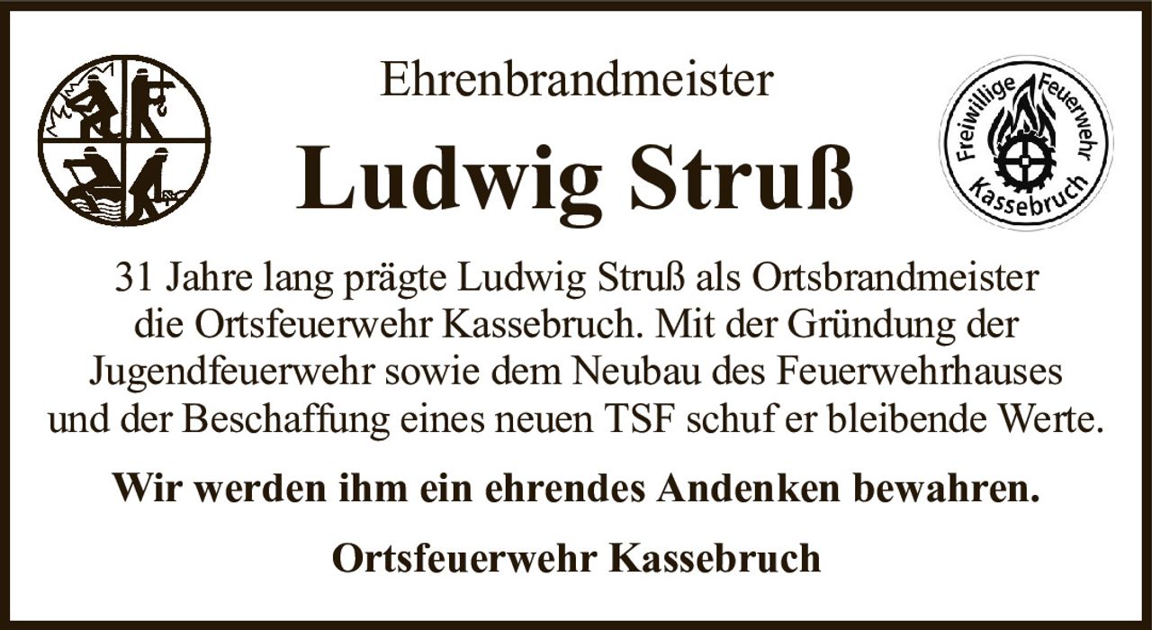 EhrenbrandmeisterLudwig StrußOrtsfeuerwehr Kassebruch31 Jahre lang prägte Ludwig Struß als Ortsbrandmeisterdie Ortsfeuerwehr Kassebruch. Mit der Gründung derJugendfeuerwehr sowie dem Neubau des Feuerwehrhausesund der Beschaffung eines neuen TSF schuf er bleibende Werte.Wir werden ihm ein ehrendes Andenken bewahren.