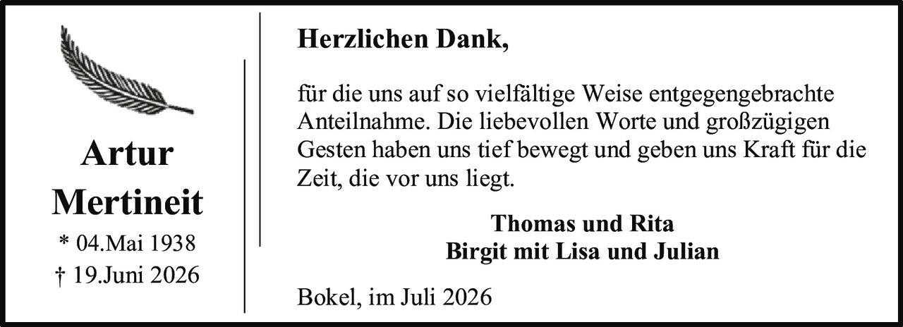 <p><strong>Artur Mertineit</strong><br>* 04.Mai 1938<br>† 19.Juni 2026</p><p><strong>Herzlichen Dank,</strong></p><p>für die uns auf so vielfältige Weise entgegengebrachte Anteilnahme. Die liebevollen Worte und großzügigen Gesten haben uns tief bewegt und geben uns Kraft für die Zeit, die vor uns liegt.</p><p><strong>Thomas und Rita<br>Birgit mit Lisa und Julian</strong></p><p>Bokel, im Juli 2026</p>