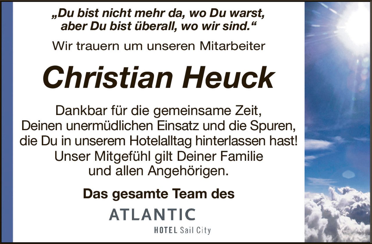 „Du bist nicht mehr da, wo Du warst,aber Du bist überall, wo wir sind.“Wir trauern um unseren MitarbeiterChristian HeuckDas gesamte Team desDankbar für die gemeinsame Zeit,Deinen unermüdlichen Einsatz und die Spuren,die Du in unserem Hotelalltag hinterlassen hast!Unser Mitgefühl gilt Deiner Familieund allen Angehörigen.