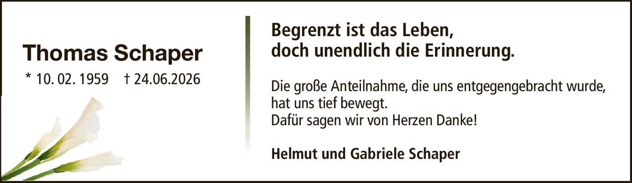Begrenzt ist das Leben,doch unendlich die Erinnerung.Thomas Schaper* 10. 02. 1959† 24.06.2026Helmut und Gabriele SchaperDie große Anteilnahme, die uns entgegengebracht wurde,hat uns tief bewegt.Dafür sagen wir von Herzen Danke!