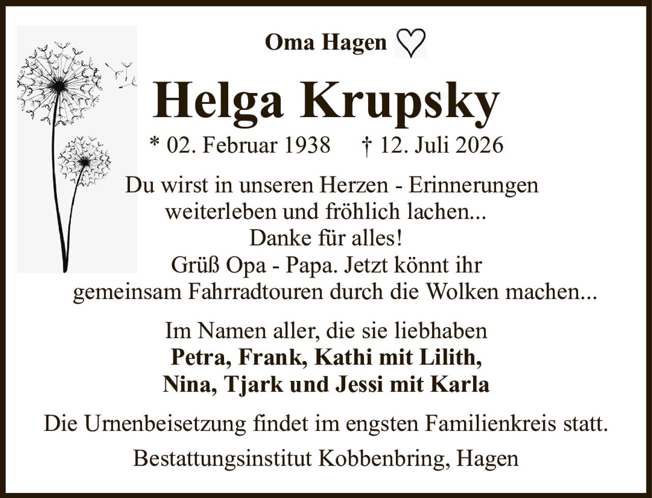 Helga Krupsky* 02. Februar 1938† 12. Juli 2026Im Namen aller, die sie liebhabenPetra, Frank, Kathi mit Lilith,Nina, Tjark und Jessi mit KarlaDie Urnenbeisetzung findet im engsten Familienkreis statt.Bestattungsinstitut Kobbenbring, HagenOma HagenDu wirst in unseren Herzen - Erinnerungenweiterleben und fröhlich lachen...Danke für alles!Grüß Opa - Papa. Jetzt könnt ihrgemeinsam Fahrradtouren durch die Wolken machen...