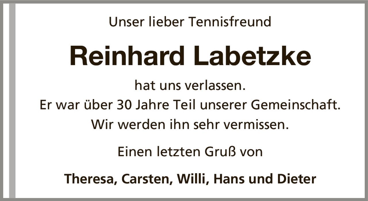 Unser lieber TennisfreundReinhard Labetzkehat uns verlassen.Er war über 30 Jahre Teil unserer Gemeinschaft.Wir werden ihn sehr vermissen.Theresa, Carsten, Willi, Hans und DieterEinen letzten Gruß von