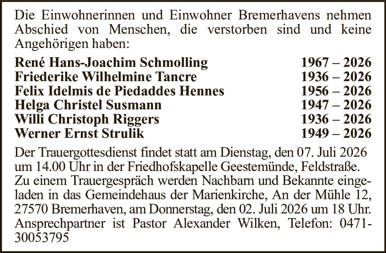 Der Trauergottesdienst findet statt am Dienstag, den 07. Juli 2026um 14.00 Uhr in der Friedhofskapelle Geestemünde, Feldstraße.Zu einem Trauergespräch werden Nachbarn und Bekannte eingeladen in das Gemeindehaus der Marienkirche, An der Mühle 12,27570 Bremerhaven, am Donnerstag, den 02. Juli 2026 um 18 Uhr.Ansprechpartner ist Pastor Alexander Wilken, Telefon: 0471-30053795René Hans-Joachim Schmolling1967 – 2026Friederike Wilhelmine Tancre1936 – 2026Felix Idelmis de Piedaddes Hennes1956 – 2026Helga Christel Susmann1947 – 2026Willi Christoph Riggers1936 – 2026Werner Ernst Strulik1949 – 2026Die Einwohnerinnen und Einwohner Bremerhavens nehmenAbschied von Menschen, die verstorben sind und keineAngehörigen haben: