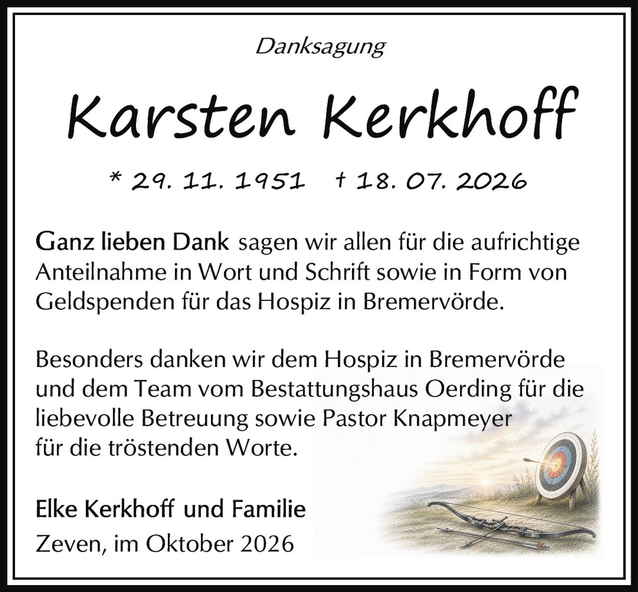 <p><i>Danksagung</i></p><p><strong>Karsten Kerkhoff</strong><br>* 29. 11. 1951 † 18. 07. 2026</p><p>Ganz lieben Dank sagen wir allen für die aufrichtige Anteilnahme in Wort und Schrift sowie in Form von Geldspenden für das Hospiz in Bremervörde.</p><p>Besonders danken wir dem Hospiz in Bremervörde und dem Team vom Bestattungshaus Oerding für die liebevolle Betreuung sowie Pastor Knapmeyer für die tröstenden Worte.</p><p>Elke Kerkhoff und Familie<br>Zeven, im Oktober 2026</p>