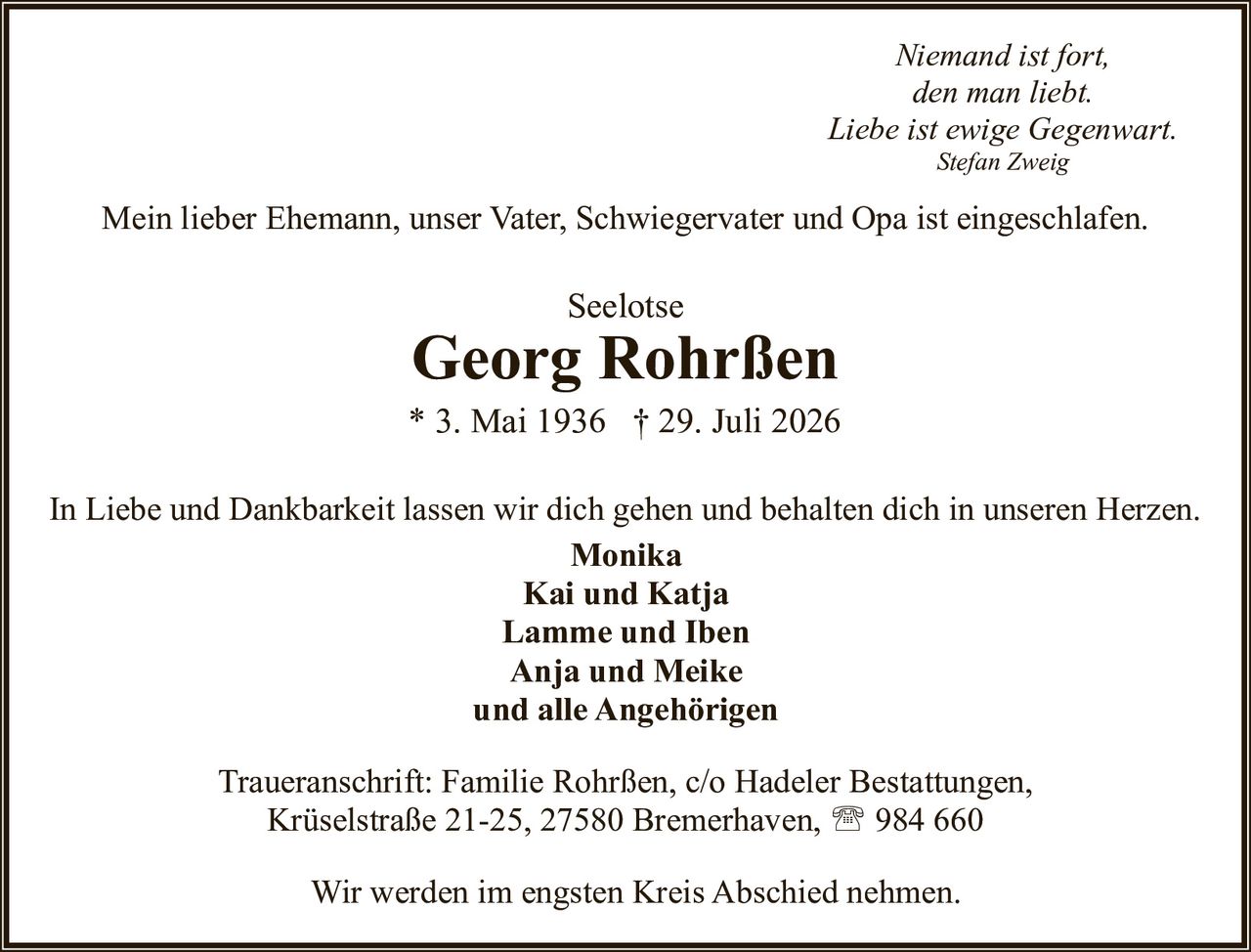 <p><i>Niemand ist fort,<br>den man liebt.<br>Liebe ist ewige Gegenwart.</i><br><strong>Stefan Zweig</strong></p><p>Mein lieber Ehemann, unser Vater, Schwiegervater und Opa ist eingeschlafen.</p><p><strong>Seelotse</strong></p><p><strong>Georg Rohrßen</strong><br>* 3. Mai 1936 † 29. Juli 2026</p><p>In Liebe und Dankbarkeit lassen wir dich gehen und behalten dich in unseren Herzen.</p><p><strong>Monika<br>Kai und Katja<br>Lamme und Iben<br>Anja und Meike<br>und alle Angehörigen</strong></p><p>Traueranschrift: Familie Rohrßen, c/o Hadeler Bestattungen,<br>Krüselstraße 21-25, 27580 Bremerhaven, ☎ 984 660</p><p>Wir werden im engsten Kreis Abschied nehmen.</p>