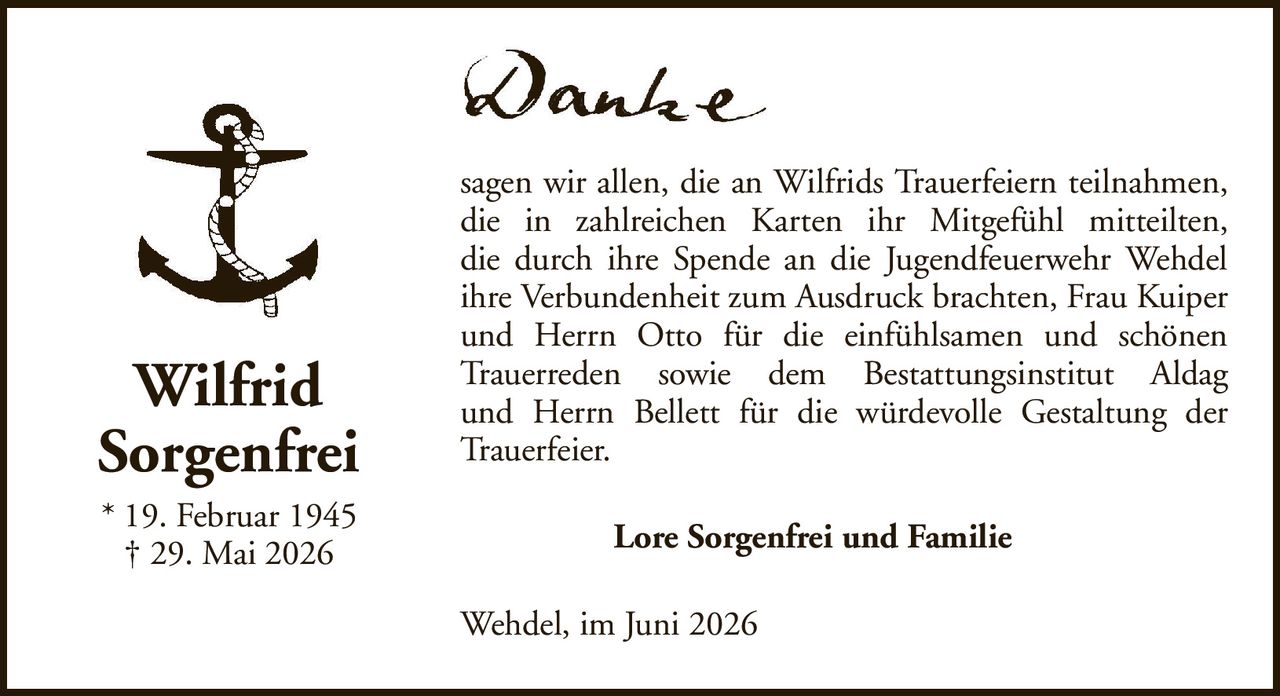 WilfridSorgenfrei* 19. Februar 1945† 29. Mai 2026Lore Sorgenfrei und FamilieWehdel, im Juni 2026sagen wir allen, die an Wilfrids Trauerfeiern teilnahmen, die in zahlreichen Karten ihr Mitgefühl mitteilten,die durch ihre Spende an die Jugendfeuerwehr Wehdel ihre Verbundenheit zum Ausdruck brachten, Frau Kuiper und Herrn Otto für die einfühlsamen und schönenTrauerreden sowie dem Bestattungsinstitut Aldagund Herrn Bellett für die würdevolle Gestaltung der Trauerfeier.