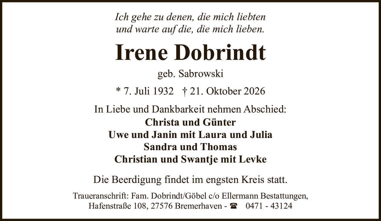 <p><i>Ich gehe zu denen, die mich liebten<br>und warte auf die, die mich lieben.</i></p><p>In Liebe und Dankbarkeit nehmen Abschied:</p><p><strong>Irene Dobrindt</strong><br>geb. Sabrowski<br>* 7. Juli 1932 † 21. Oktober 2026</p><p><strong>Christa und Günter</strong><br><strong>Uwe und Janin mit Laura und Julia</strong><br><strong>Sandra und Thomas</strong><br><strong>Christian und Swantje mit Levke</strong></p><p>Die Beerdigung findet im engsten Kreis statt.</p><p>Traueranschrift: Fam. Dobrindt/Göbel c/o Ellermann Bestattungen, Hafenstraße 108, 27576 Bremerhaven - ( 0471 - 43124</p>