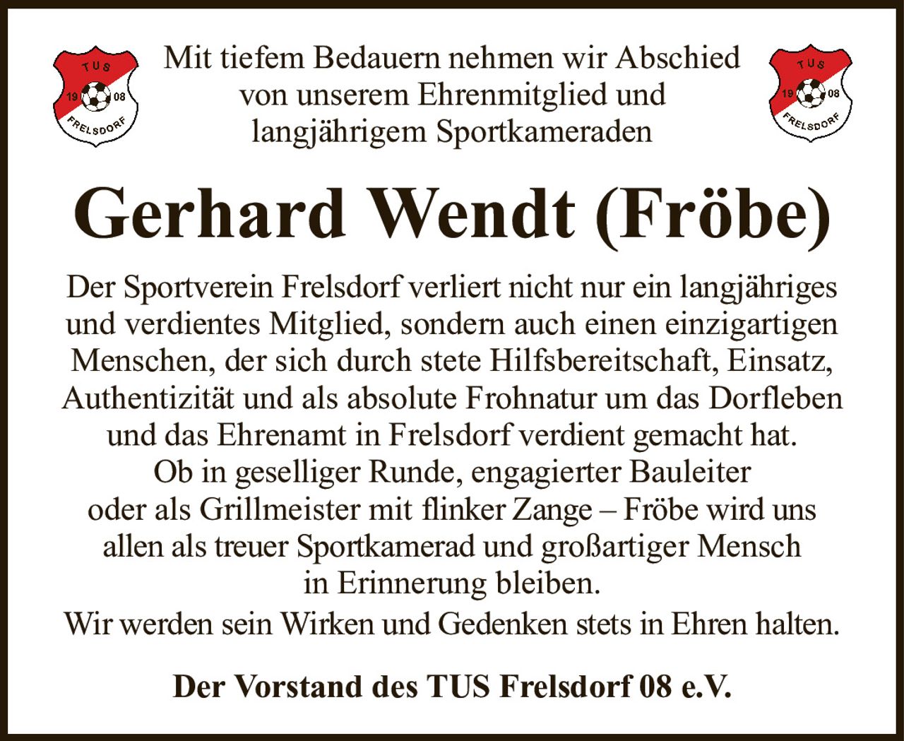 Mit tiefem Bedauern nehmen wir Abschiedvon unserem Ehrenmitglied undlangjährigem SportkameradenGerhard Wendt (Fröbe)Der Vorstand des TUS Frelsdorf 08 e.V.Der Sportverein Frelsdorf verliert nicht nur ein langjährigesund verdientes Mitglied, sondern auch einen einzigartigen Menschen, der sich durch stete Hilfsbereitschaft, Einsatz, Authentizität und als absolute Frohnatur um das Dorfleben und das Ehrenamt in Frelsdorfverdient gemacht hat.Ob in geselligerRunde, engagierter Bauleiteroder als Grillmeister mitflinker Zange – Fröbe wird unsallen als treuer Sportkameradund großartiger Menschin Erinnerung bleiben.Wir werden sein Wirken und Gedenken stets in Ehren halten.