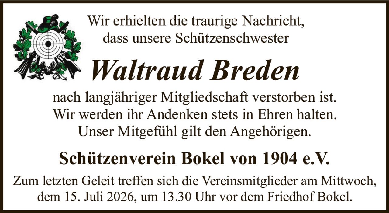 <p>Wir erhielten die traurige Nachricht, dass unsere Schützenschwester</p>

<p><strong>Waltraud Breden</strong></p>

<p>nach langjähriger Mitgliedschaft verstorben ist. Wir werden ihr Andenken stets in Ehren halten. Unser Mitgefühl gilt den Angehörigen.</p>

<p><strong>Schützenverein Bokel von 1904 e.V.</strong></p>

<p>Zum letzten Geleit treffen sich die Vereinsmitglieder am Mittwoch, dem 15. Juli 2026, um 13.30 Uhr vor dem Friedhof Bokel.</p>