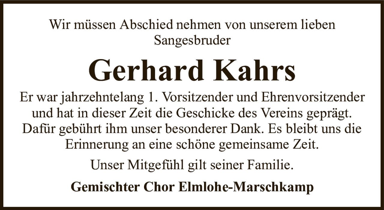 Wir müssen Abschied nehmen von unserem liebenSangesbruderGerhard KahrsGemischter Chor Elmlohe-MarschkampEr war jahrzehntelang 1. Vorsitzender und Ehrenvorsitzender und hat in dieser Zeit die Geschicke des Vereins geprägt.Dafür gebührt ihm unser besonderer Dank. Es bleibt uns die Erinnerung an eine schöne gemeinsame Zeit.Unser Mitgefühl gilt seiner Familie.
