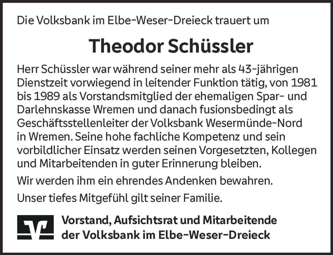 <p>Die Volksbank im Elbe-Weser-Dreieck trauert um</p>

<p>Herr Schüssler war während seiner mehr als 43-jährigen Dienstzeit vorwiegend in leitender Funktion tätig, von 1981 bis 1989 als Vorstandsmitglied der ehemaligen Spar- und Darlehnskasse Wremen und danach fusionsbedingt als Geschäftsstellenleiter der Volksbank Wesermünde-Nord in Wremen. Seine hohe fachliche Kompetenz und sein vorbildlicher Einsatz werden seinen Vorgesetzten, Kollegen und Mitarbeitenden in guter Erinnerung bleiben.</p>

<p>Wir werden ihm ein ehrendes Andenken bewahren.</p>

<p>Unser tiefes Mitgefühl gilt seiner Familie.</p>

<p>Vorstand, Aufsichtsrat und Mitarbeitende der Volksbank im Elbe-Weser-Dreieck</p>