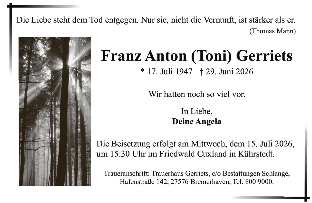 <p><i>Die Liebe steht dem Tod entgegen. Nur sie, nicht die Vernunft, ist stärker als er.</i></p>
<p><i>(Thomas Mann)</i></p>
<p><strong>Franz Anton (Toni) Gerriets</strong></p>
<p>* 17. Juli 1947 † 29. Juni 2026</p>
<p>Wir hatten noch so viel vor.</p>
<p>In Liebe,<br/>
<strong>Deine Angela</strong></p>
<p>Die Beisetzung erfolgt am Mittwoch, dem 15. Juli 2026, um 15:30 Uhr im Friedwald Cuxland in Kührstedt.</p>
<p>Traueranschrift: Trauerhaus Gerriets, c/o Bestattungen Schlange, Hafenstraße 142, 27576 Bremerhaven, Tel. 800 9000.</p>