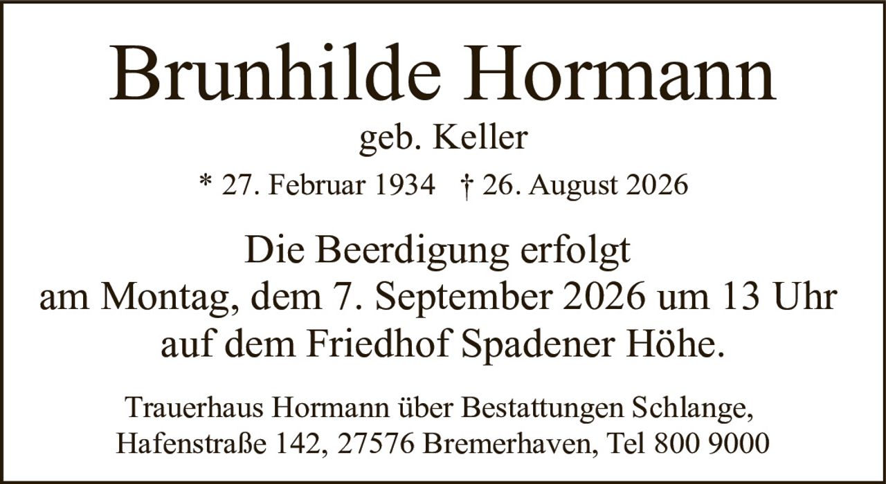 <p><strong>Brunhilde Hormann</strong></p><p>geb. Keller</p><p>* 27. Februar 1934 † 26. August 2026</p><p>Die Beerdigung erfolgt<br>am Montag, dem 7. September 2026 um 13 Uhr<br>auf dem Friedhof Spadener Höhe.</p><p>Trauerhaus Hormann über Bestattungen Schlange,<br>Hafenstraße 142, 27576 Bremerhaven, Tel 800 9000</p>