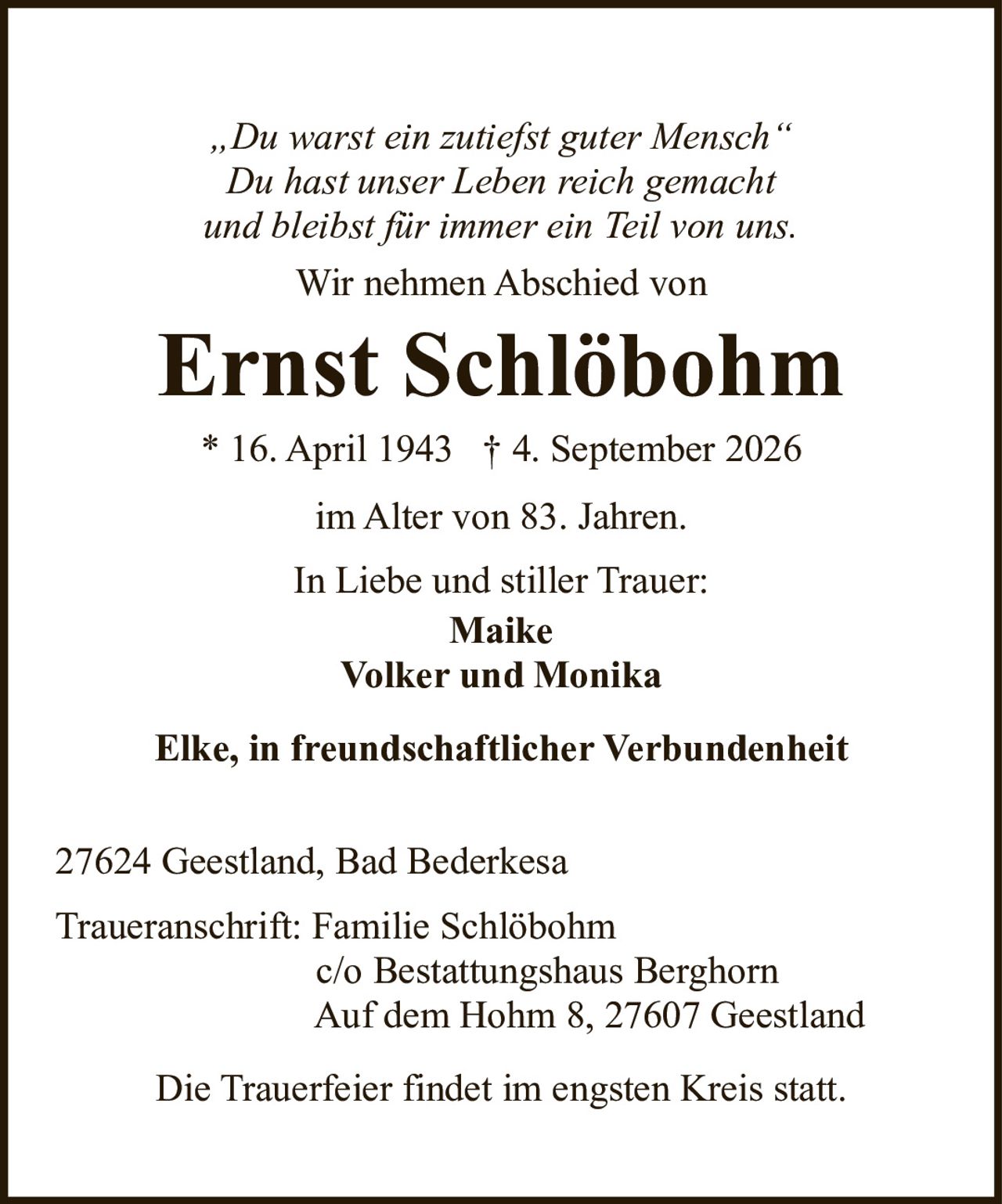 <p><i>„Du warst ein zutiefst guter Mensch"<br>Du hast unser Leben reich gemacht<br>und bleibst für immer ein Teil von uns.</i></p><p>Wir nehmen Abschied von</p><p><strong>Ernst Schlöbohm</strong></p><p>* 16. April 1943 † 4. September 2026</p><p>im Alter von 83. Jahren.</p><p>In Liebe und stiller Trauer:<br><strong>Maike<br>Volker und Monika<br>Elke, in freundschaftlicher Verbundenheit</strong></p><p>27624 Geestland, Bad Bederkesa</p><p>Traueranschrift: Familie Schlöbohm<br>c/o Bestattungshaus Berghorn<br>Auf dem Hohm 8, 27607 Geestland</p><p>Die Trauerfeier findet im engsten Kreis statt.</p>