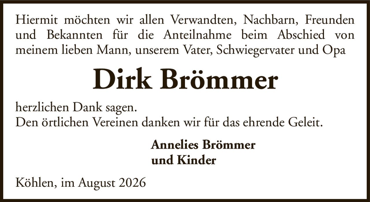 Hiermit möchten wir allen Verwandten, Nachbarn, Freunden und Bekannten für die Anteilnahme beim Abschied vonmeinem lieben Mann, unserem Vater, Schwiegervater und OpaDirk BrömmerAnnelies Brömmerund Kinderherzlichen Dank sagen.Den örtlichen Vereinen danken wir für das ehrende Geleit.Köhlen, im August 2026