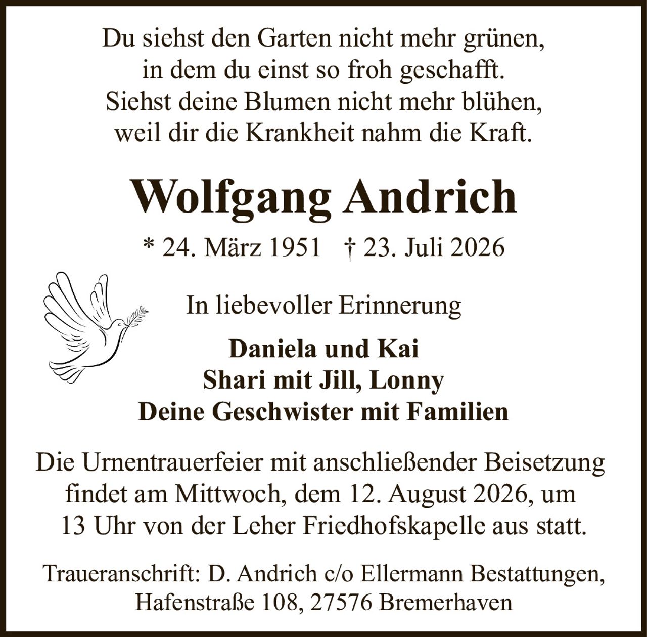 <p>In liebevoller Erinnerung</p>

<p>Du siehst den Garten nicht mehr grünen,<br/>in dem du einst so froh geschafft.<br/>Siehst deine Blumen nicht mehr blühen,<br/>weil dir die Krankheit nahm die Kraft.</p>

<p><strong>Wolfgang Andrich</strong><br/>* 24. März 1951  † 23. Juli 2026</p>

<p><strong>In liebevoller Erinnerung</strong><br/><strong>Daniela und Kai</strong><br/><strong>Shari mit Jill, Lonny</strong><br/><strong>Deine Geschwister mit Familien</strong></p>

<p>Die Urnentrauerfei mit anschließender Beisetzung findet am Mittwoch, dem 12. August 2026, um 13 Uhr von der Leher Friedhofskapelle aus statt.</p>

<p>Traueranschrift: D. Andrich c/o Ellermann Bestattungen, Hafenstraße 108, 27576 Bremerhaven</p>