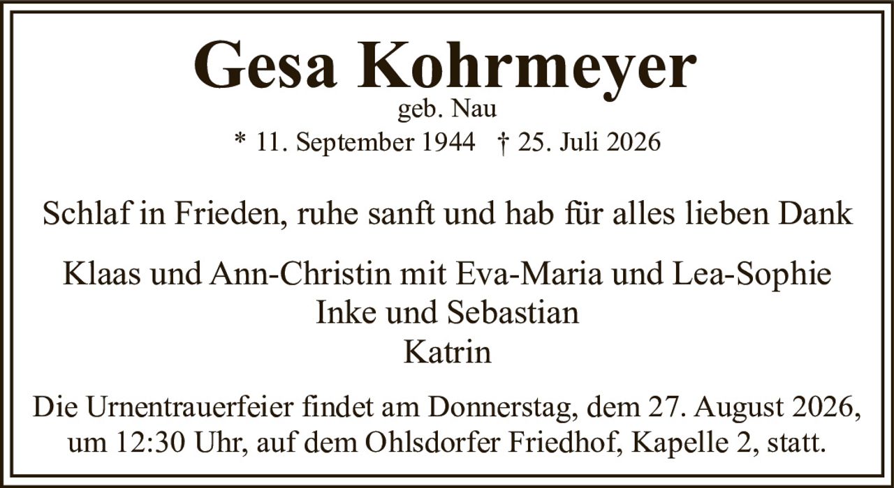 <p><strong>Gesa Kohrmeyer</strong><br>geb. Nau<br>* 11. September 1944 † 25. Juli 2026</p>

<p>Schlaf in Frieden, ruhe sanft und hab für alles lieben Dank</p>

<p>Klaas und Ann-Christin mit Eva-Maria und Lea-Sophie<br>Inke und Sebastian<br>Katrin</p>

<p>Die Urnentrauerfeier findet am Donnerstag, dem 27. August 2026, um 12:30 Uhr, auf dem Ohlsdorfer Friedhof, Kapelle 2, statt.</p>