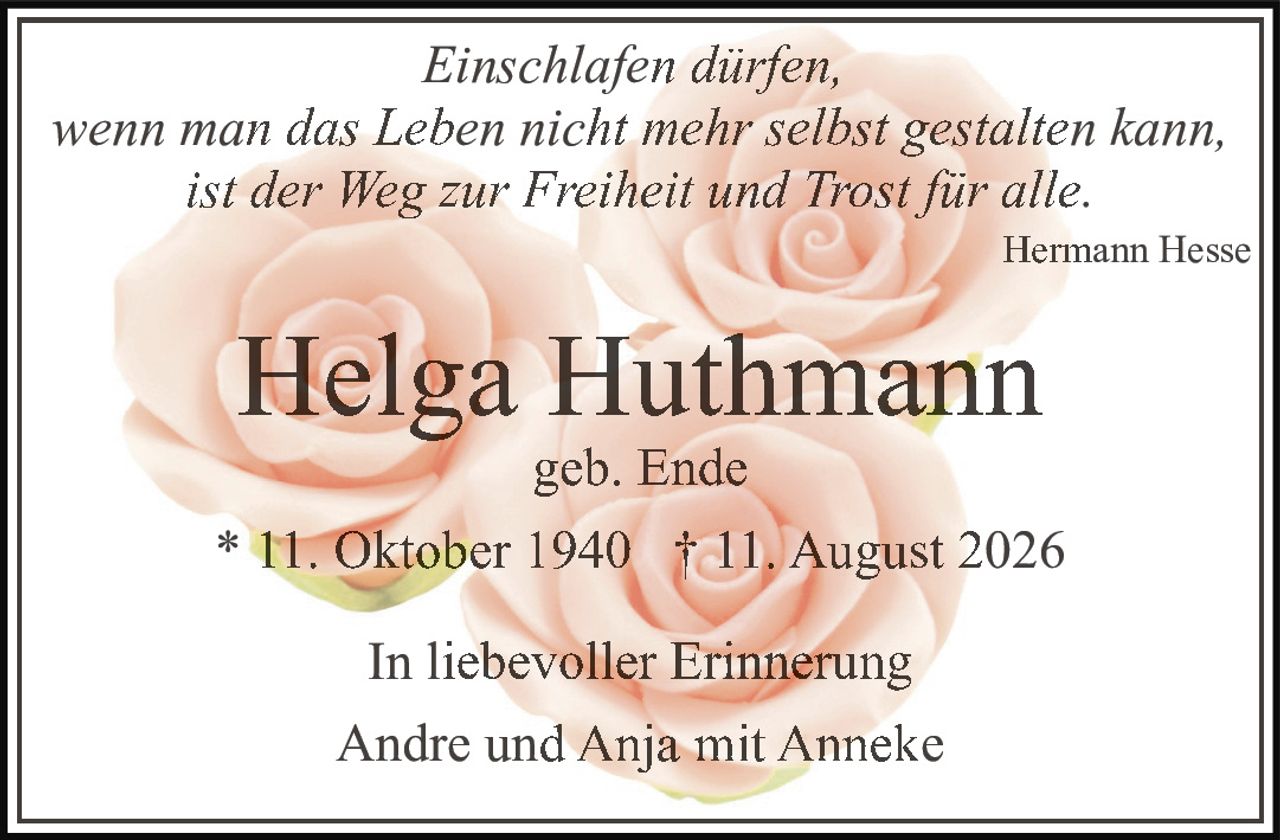 <p><strong>Helga Huthmann</strong><br>geb. Ende<br>* 11. Oktober 1940 † 11. August 2026</p><p>In liebevoller Erinnerung<br>Andre und Anja mit Anneke</p><p><i>Einschlafen dürfen,<br>wenn man das Leben nicht mehr selbst gestalten kann,<br>ist der Weg zur Freiheit und Trost für alle.</i><br>Hermann Hesse</p>